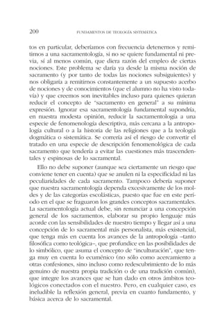 tos en particular, deberíamos con frecuencia detenernos y remi-
tirnos a una sacramentología, si no se quiere fundamental ni pre-
via, sí al menos común, que diera razón del empleo de ciertas
nociones. Este problema se daría ya desde la misma noción de
sacramento (y por tanto de todas las nociones subsiguientes) y
nos obligaría a remitirnos constantemente a un supuesto acerbo
de nociones y de conocimientos (que el alumno no ha visto toda-
vía) y que creemos son inevitables incluso para quienes quieran
reducir el concepto de “sacramento en general” a su mínima
expresión. Ignorar esa sacramentología fundamental supondría,
en nuestra modesta opinión, reducir la sacramentología a una
especie de fenomenología descriptiva, más cercana a la antropo-
logía cultural o a la historia de las religiones que a la teología
dogmática o sistemática. Se correría así el riesgo de convertir el
tratado en una especie de descripción fenomenológica de cada
sacramento que tendería a evitar las cuestiones más trascenden-
tales y espinosas de lo sacramental.
Ello no debe suponer (aunque sea ciertamente un riesgo que
conviene tener en cuenta) que se anulen ni la especificidad ni las
peculiaridades de cada sacramento. Tampoco debería suponer
que nuestra sacramentología dependa excesivamente de los mol-
des y de las categorías escolásticas, puesto que fue en este perí-
odo en el que se fraguaron los grandes conceptos sacramentales.
La sacramentología actual debe, sin renunciar a una concepción
general de los sacramentos, elaborar su propio lenguaje más
acorde con las sensibilidades de nuestro tiempo y llegar así a una
concepción de lo sacramental más personalista, más existencial,
que tenga más en cuenta los avances de la antropología –tanto
filosófica como teológica–, que profundice en las posibilidades de
lo simbólico, que asuma el concepto de “inculturación”, que ten-
ga muy en cuenta lo ecuménico (no sólo como acercamiento a
otras confesiones, sino incluso como redescubrimiento de lo más
genuino de nuestra propia tradición o de una tradición común),
que integre los avances que se han dado en otros ámbitos teo-
lógicos conectados con el nuestro. Pero, en cualquier caso, es
ineludible la reflexión general, previa en cuanto fundamento, y
básica acerca de lo sacramental.
FUNDAMENTOS DE TEOLOGÍA SISTEMÁTICA200
 