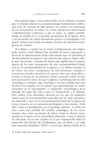 En segundo lugar, y muy relacionado con lo anterior, creemos
que el estudiar primero la sacramentología fundamental conlleva
una serie de ventajas de tipo práctico en cuanto a la enseñanza
de los sacramentos se refiere: se evitan repeticiones innecesarias
e introducciones continuas y, por lo tanto, se agiliza notable-
mente el estudio de la economía sacramental de la Iglesia. Pese
a ser un motivo de orden meramente práctico o pedagógico si se
quiere, debería ser tenido en cuenta a la hora de elaborar un pro-
grama de estudio.
Por último, y quizás sea la razón teológicamente más impor-
tante, autores como Rahner han añadido un nuevo argumento a
favor de la estructuración clásica del tratado (que da prioridad al
De Sacramentis in genere): esta articulación expresa mejor, refle-
ja más claramente o plasma de forma más significativa la depen-
dencia de los siete sacramentos de una sacramentalidad fontal,
esto es, la sacramentalidad de la Iglesia y, en último término, la
de Cristo. Los siete sacramentos no son elementos aislados e
inconexos (canales paralelos de gracia) sino que dependen y
reciben su fuerza de un misterio común, esencial, radical: el mis-
terio pascual de Cristo, del que la Iglesia es prolongación no sólo
cronológica o jurídica, sino ontológica. En este sentido han sido
decisivos los estudios de los autores que generalmente se suelen
encuadrar en el “movimiento” o “despertar” eclesiológico de la
teología del siglo XX, tales como O. Semmelroth o K. Rahner.
Para ambos (con elementos diversos en los que no podemos
entrar aquí) la sacramentalidad específica de los siete sacramen-
tos depende y nace de la sacramentalidad fontal de la Iglesia de
la que vienen a ser su expresión privilegiada y más intensa. Todo
ello –como ya señalábamos en el apartado anterior– no debe ser
visto como una pérdida del sentido cristológico de los sacra-
mentos, sino como un intento de ubicar mejor la eficacia sacra-
mental en el marco de la eclesialidad inherente a toda la historia
de salvación. Es en este sentido en el que Semmelroth utiliza la
expresión Die Kirche als Ursakrament que da título a su obra
más conocida (Frankfurt 1953)31 o en el que Rahner habla de la
EL TRATADO DE SACRAMENTOS 201
31. Existe traducción española. Véase nota 17.
 