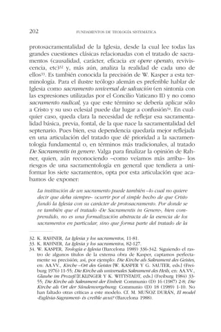 protosacramentalidad de la Iglesia, desde la cual lee todas las
grandes cuestiones clásicas relacionadas con el tratado de sacra-
mentos (causalidad, carácter, eficacia ex opere operato, revivis-
cencia, etc)32 y, más aún, analiza la realidad de cada uno de
ellos33. Es también conocida la precisión de W. Kasper a esta ter-
minología. Para el ilustre teólogo alemán es preferible hablar de
Iglesia como sacramento universal de salvación (en sintonía con
las expresiones utilizadas por el Concilio Vaticano II) y no como
sacramento radical, ya que este término se debería aplicar sólo
a Cristo y su uso eclesial puede dar lugar a confusión34. En cual-
quier caso, queda clara la necesidad de reflejar esa sacramenta-
lidad básica, previa, fontal, de la que nace la sacramentalidad del
septenario. Pues bien, esa dependencia quedaría mejor reflejada
en una articulación del tratado que dé prioridad a la sacramen-
tología fundamental o, en términos más tradicionales, al tratado
De Sacramentis in genere. Valga para finalizar la opinión de Rah-
ner, quien, aún reconociendo –como veíamos más arriba– los
riesgos de una sacramentología en general que tendiera a uni-
formar los siete sacramentos, opta por esta articulación que aca-
bamos de exponer:
La institución de un sacramento puede también –lo cual no quiere
decir que deba siempre– ocurrir por el simple hecho de que Cristo
fundó la Iglesia con su carácter de protosacramento. Por donde se
ve también que el tratado «De Sacramentis in Genere», bien com-
prendido, no es una formalización abstracta de la esencia de los
sacramentos en particular, sino que forma parte del tratado de la
FUNDAMENTOS DE TEOLOGÍA SISTEMÁTICA202
32. K. RAHNER, La Iglesia y los sacramentos, 11-81.
33. K. RAHNER, La Iglesia y los sacramentos, 82-127.
34. W. KASPER, Teología e Iglesia (Barcelona 1989) 336-342. Siguiendo el ras-
tro de algunos títulos de la extensa obra de Kasper, captamos perfecta-
mente su precisión; así, por ejemplo: Die Kirche als Sakrament des Geistes,
en: AA.VV., Kirche –Ort des Geistes [W. KASPER Y G. SAUTER, eds.] (Frei-
burg 1976) 11-55; Die Kirche als universales Sakrament des Heils, en: AA.VV.,
Glaube im Prozeß [E.KLINGER Y K. WITTSTADT, eds.] (Freiburg 1984) 33-
55; Die Kirche als Sakrament der Einheit: Communio (D) 16 (1987) 2-8; Die
Kirche als Ort der Sündenvergebung: Communio (D) 18 (1989) 1-10. No
han faltado otras críticas a este modelo. Cf. M. MUÑOZ DURÁN, El model
«Església-Sagrament» és creïble avui? (Barcelona 1988).
 