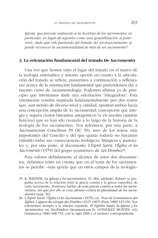Iglesia, que precede realmente a la doctrina de los sacramentos en
particular, en lugar de seguirlos como una generalización «a poste-
riori», dado que sólo partiendo del tratado del «protosacramento» se
puede reconocer la sacramentalidad de más de un sacramento35.
3. La orientación fundamental del tratado De Sacramentis
Una vez que hemos visto el lugar del tratado en el marco de
la teología sistemática y nuestra opción en cuanto a la articula-
ción del tratado se refiere, pasaremos a continuación a reflexio-
nar acerca de la orientación fundamental que pretendemos dar a
nuestro curso de sacramentología. Podemos afirmar ya de prin-
cipio que intentamos darle una orientación “integradora”. Esta
orientación vendría inspirada fundamentalmente por dos textos
que, aun siendo de diverso nivel y entidad, apuntan ambos hacia
una concepción amplia de lo sacramental, concepción que inte-
gra y supera ciertos binomios antagónicos (y en nuestra opinión
ficticios) que se han ido creando a lo largo de la historia de la
teología de los sacramentos. Nos referimos, por una parte, a
Sacrosanctum Concilium 59 (SC 59), uno de los textos más
importantes del Concilio y del que quizás todavía no hayamos
extraído todas sus consecuencias teológicas, litúrgicas y pastora-
les y, por otra parte, al documento L’Esprit Saint, l’Église et les
Sacrements (1979) del grupo ecuménico de Les Dombes36.
Para valorar debidamente el alcance de estos dos documen-
tos, debemos tener en cuenta que en el tema de los sacramen-
tos se percibe –más quizás que en otros campos de la teología–
EL TRATADO DE SACRAMENTOS 203
35. K. RAHNER, La Iglesia y los sacramentos, 45. Más adelante, Rahner se pre-
gunta acerca de la relación entre la gracia común y la gracia específica de
cada sacramento. Podemos hablar de una gracia común a todos los sacra-
mentos, sin que por ello se crea atentar contra la pluralidad de los sacra-
mentos (pág. 56).
36. L’Esprit Saint, l’Église et les Sacrements (1979), en: Pour la Communion des
Églises. L’apport du Groupe des Dombes (1937-1987) (Paris 1988) 115-156. Nos
referiremos siempre a la edición española: El Espíritu Santo, la Iglesia y los
sacramentos, en: Enchiridion Oecumenicum [A. GONZÁLEZ MONTES, ed.]
(Salamanca 1986) 688-719, con la sigla ESIS y el número correspondiente.
 