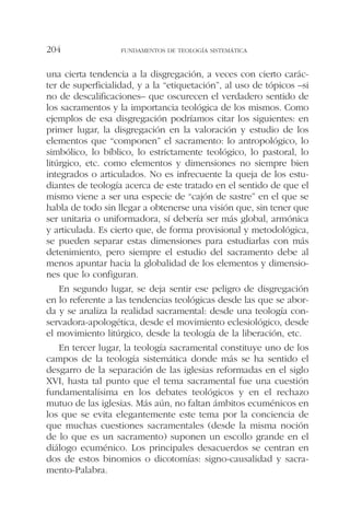 una cierta tendencia a la disgregación, a veces con cierto carác-
ter de superficialidad, y a la “etiquetación”, al uso de tópicos –si
no de descalificaciones– que oscurecen el verdadero sentido de
los sacramentos y la importancia teológica de los mismos. Como
ejemplos de esa disgregación podríamos citar los siguientes: en
primer lugar, la disgregación en la valoración y estudio de los
elementos que “componen” el sacramento: lo antropológico, lo
simbólico, lo bíblico, lo estrictamente teológico, lo pastoral, lo
litúrgico, etc. como elementos y dimensiones no siempre bien
integrados o articulados. No es infrecuente la queja de los estu-
diantes de teología acerca de este tratado en el sentido de que el
mismo viene a ser una especie de “cajón de sastre” en el que se
habla de todo sin llegar a obtenerse una visión que, sin tener que
ser unitaria o uniformadora, sí debería ser más global, armónica
y articulada. Es cierto que, de forma provisional y metodológica,
se pueden separar estas dimensiones para estudiarlas con más
detenimiento, pero siempre el estudio del sacramento debe al
menos apuntar hacia la globalidad de los elementos y dimensio-
nes que lo configuran.
En segundo lugar, se deja sentir ese peligro de disgregación
en lo referente a las tendencias teológicas desde las que se abor-
da y se analiza la realidad sacramental: desde una teología con-
servadora-apologética, desde el movimiento eclesiológico, desde
el movimiento litúrgico, desde la teología de la liberación, etc.
En tercer lugar, la teología sacramental constituye uno de los
campos de la teología sistemática donde más se ha sentido el
desgarro de la separación de las iglesias reformadas en el siglo
XVI, hasta tal punto que el tema sacramental fue una cuestión
fundamentalísima en los debates teológicos y en el rechazo
mutuo de las iglesias. Más aún, no faltan ámbitos ecuménicos en
los que se evita elegantemente este tema por la conciencia de
que muchas cuestiones sacramentales (desde la misma noción
de lo que es un sacramento) suponen un escollo grande en el
diálogo ecuménico. Los principales desacuerdos se centran en
dos de estos binomios o dicotomías: signo-causalidad y sacra-
mento-Palabra.
FUNDAMENTOS DE TEOLOGÍA SISTEMÁTICA204
 