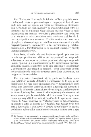 Por último, en el seno de la Iglesia católica, y quizás como
resultado de todo un proceso largo y complejo, se han ido cre-
ando una serie de falacias en forma de binomios o dicotomías
con cierto tono de exclusividad y de incompatibilidad entre sus
términos. Estos binomios (que actúan muchas veces a nivel
inconsciente en nuestras teologías y pastorales) han hecho un
daño enorme a una concepción sana, auténtica y global de lo
que es y significa un sacramento. Podríamos destacar, entre otros
ejemplos, la dicotomía que se establece entre sacramentos y vida
(sagrado/profano), sacramentos y fe, sacramentos y Palabra,
sacramentos y transformación de la realidad, clérigos y pueblo
(actores/espectadores)...
Pues bien, el hecho de que hayamos optado por una ten-
dencia que podríamos calificar de integradora37, no responde
solamente a una toma de postura personal, sino que responde
–en mi opinión– a la esencia misma de los sacramentos, que inte-
gran muy diversos elementos de la vida cristiana y los aglutinan
y expresan en una unidad de sentido. Tomar conciencia de ello
nos ayudará ya de principio a superar estas falsas dicotomías, por
desgracia tan extendidas.
Por otra parte, el magisterio de la Iglesia no ha dado nunca
una definición cerrada, definitiva o excluyente de lo que es un
sacramento. Se han dado aproximaciones y descripciones, pero
nunca una definición como tal. Incluso la teología ha trabajado a
lo largo de la historia con nociones diversas que, confluyendo en
lo esencial, subrayaban determinados aspectos y dimensiones del
sacramento según la sensibilidad del momento. Y es que real-
mente es muy difícil dar una definición de lo que es un sacra-
mento. R. Arnau concluye su Tratado general de los sacramentos
aplicando a estos el poema de P. Salinas: Una piedra, lenta flor/
que le ha costado a esta tierra/ el esmero de mil años38. O incluso
podríamos aplicar a los sacramentos cristianos la frase con la que
EL TRATADO DE SACRAMENTOS 205
37. D. Salado, en un comentario al documento de Les Dombes lo ha calificado
como: Un modelo de sacramentología “integral”: «El Espíritu Santo, la Iglesia
y los Sacramentos»: La Ciencia Tomista 108 (1981) 469-501; 109 (1982) 3-40.
38. R. ARNAU, Tratado general de los sacramentos (Madrid 1994) 367-368.
 