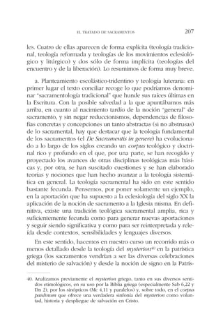 les. Cuatro de ellas aparecen de forma explícita (teología tradicio-
nal, teología reformada y teologías de los movimientos eclesioló-
gico y litúrgico) y dos sólo de forma implícita (teologías del
encuentro y de la liberación). Lo resumimos de forma muy breve.
a. Planteamiento escolástico-tridentino y teología luterana: en
primer lugar el texto conciliar recoge lo que podríamos denomi-
nar “sacramentología tradicional” que hunde sus raíces últimas en
la Escritura. Con la posible salvedad a la que apuntábamos más
arriba, en cuanto al nacimiento tardío de la noción “general” de
sacramento, y sin negar reduccionismos, dependencias de filoso-
fías concretas y concepciones un tanto abstractas (si no abstrusas)
de lo sacramental, hay que destacar que la teología fundamental
de los sacramentos (el De Sacramentis in genere) ha evoluciona-
do a lo largo de los siglos creando un corpus teológico y doctri-
nal rico y profundo en el que, por una parte, se han recogido y
proyectado los avances de otras disciplinas teológicas más bási-
cas y, por otra, se han suscitado cuestiones y se han elaborado
teorías y nociones que han hecho avanzar a la teología sistemá-
tica en general. La teología sacramental ha sido en este sentido
bastante fecunda. Pensemos, por poner solamente un ejemplo,
en la aportación que ha supuesto a la eclesiología del siglo XX la
aplicación de la noción de sacramento a la Iglesia misma. En defi-
nitiva, existe una tradición teológica sacramental amplia, rica y
suficientemente fecunda como para generar nuevas aportaciones
y seguir siendo significativa y como para ser reinterpretada y rele-
ída desde contextos, sensibilidades y lenguajes diversos.
En este sentido, hacemos en nuestro curso un recorrido más o
menos detallado desde la teología del mysterion40 en la patrística
griega (los sacramentos vendrían a ser las diversas celebraciones
del misterio de salvación) y desde la noción de signo en la Patrís-
EL TRATADO DE SACRAMENTOS 207
40. Analizamos previamente el mysterion griego, tanto en sus diversos senti-
dos etimológicos, en su uso por la Biblia griega (especialmente Sab 6,22 y
Dn 2), por los sinópticos (Mc 4,11 y paralelos) y, sobre todo, en el corpus
paulinum que ofrece una verdadera sinfonía del mysterion como volun-
tad, historia y despliegue de salvación en Cristo.
 