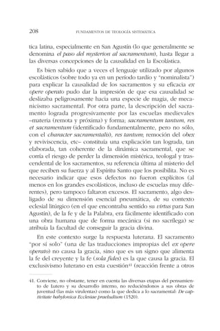 tica latina, especialmente en San Agustín (lo que generalmente se
denomina el paso del mysterion al sacramentum), hasta llegar a
las diversas concepciones de la causalidad en la Escolástica.
Es bien sabido que a veces el lenguaje utilizado por algunos
escolásticos (sobre todo ya en un período tardío y “nominalista”)
para explicar la causalidad de los sacramentos y su eficacia ex
opere operato pudo dar la impresión de que esa causalidad se
deslizaba peligrosamente hacia una especie de magia, de meca-
nicismo sacramental. Por otra parte, la descripción del sacra-
mento lograda progresivamente por las escuelas medievales
–materia (remota y próxima) y forma; sacramentum tantum, res
et sacramentum (identificado fundamentalmente, pero no sólo,
con el character sacramentalis), res tantum; remoción del obex
y reviviscencia, etc– constituía una explicación tan lograda, tan
elaborada, tan coherente de la dinámica sacramental, que se
corría el riesgo de perder la dimensión mistérica, teologal y tras-
cendental de los sacramentos, su referencia última al misterio del
que reciben su fuerza y al Espíritu Santo que los posibilita. No es
necesario indicar que esos defectos no fueron explícitos (al
menos en los grandes escolásticos, incluso de escuelas muy dife-
rentes), pero tampoco faltaron excesos. El sacramento, algo des-
ligado de su dimensión esencial pneumática, de su contexto
eclesial litúrgico (en el que encontraba sentido su virtus para San
Agustín), de la fe y de la Palabra, era fácilmente identificado con
una obra humana que de forma mecánica (si no sacrílega) se
atribuía la facultad de conseguir la gracia divina.
En este contexto surge la respuesta luterana. El sacramento
“por sí solo” (una de las traducciones impropias del ex opere
operato) no causa la gracia, sino que es un signo que alimenta
la fe del creyente y la fe (sola fides) es la que causa la gracia. El
exclusivismo luterano en esta cuestión41 (reacción frente a otros
FUNDAMENTOS DE TEOLOGÍA SISTEMÁTICA208
41. Conviene, no obstante, tener en cuenta las diversas etapas del pensamien-
to de Lutero y su desarrollo interno, no reduciéndonos a sus obras de
juventud (las más virulentas) como la que dedica a lo sacramental: De cap-
tivitate babylonica Ecclesiae praeludium (1520).
 