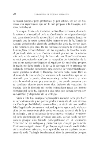 si fueran propios, pero probables; y, por último, los de los filó-
sofos son argumentos que no le son propios a la teología, sino
sólo probables).
Y es que, frente a la tradición de San Buenaventura, donde la
fe restaura la integridad de la razón dañada por el pecado origi-
nal, garantizando así la racionalidad de ella, y permite fundar el
acuerdo que la razón natural debe mantener con la fe, Tomás de
Aquino concibió dos clases de verdades: las de la fe, por un lado,
y las naturales, por otro. De las primeras se ocupa la teología sub
lumine fidei (ex revelatione); de las segundas, la filosofía desde
el punto de vista de la razón (ex ratione), puesto que la autono-
mía de la razón natural, bajo la forma de una filosofía autónoma,
se está produciendo aquí por la recepción de Aristóteles de la
que es un testigo privilegiado el Aquinate. En su ámbito propio,
la razón no debe nada a la fe. A la teología se le atribuye un
orden de verdades superiores, una especie de “supermetafísica”,
como gustaba de decir H. Duméry. Por otra parte, como Dios es
el autor de la revelación y el creador de la naturaleza, que no es
destruida por la gracia, sino supuesta y perfeccionada; y, ade-
más, la verdad es una por este motivo, no puede entonces dar-
se conflicto alguno entre estos dos órdenes de verdades, de
manera que la filosofía no podrá contradecir nada del ámbito
sobrenatural de la fe, superior a ella, sino que deberá ser su sier-
va (ancilla) y depender de la teología.
Vista a esta luz, cualquier apologética racional debe por fuer-
za ser extrinsecista y no parece poder ir más allá de una demos-
tración de probabilidad y verosimilitud; es decir, de una credibi-
lidad legitimada de manera racional, que se agota en la elabora-
ción de los preambula fidei como estructura racional de la fe y
la teología y en la búsqueda de una prueba “objetiva” y univer-
sal de la credibilidad de la verdad cristiana, la cual ha de ser ver-
dadera porque está basada principalmente en el testimonio
“externo” de los milagros y profecías que cumple plenamente
Cristo como legato divino. El problema aquí no es la credibilidad
de la revelación cristiana, tema que debe ser un capítulo impor-
tante de toda Teología Fundamental, sino la pretensión de que,
FUNDAMENTOS DE TEOLOGÍA SISTEMÁTICA20
 