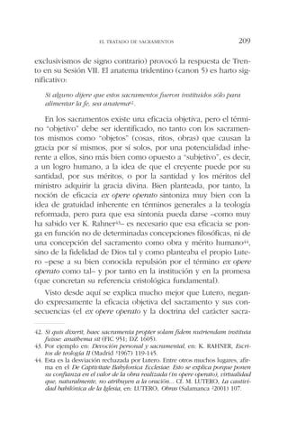 exclusivismos de signo contrario) provocó la respuesta de Tren-
to en su Sesión VII. El anatema tridentino (canon 5) es harto sig-
nificativo:
Si alguno dijere que estos sacramentos fueron instituidos sólo para
alimentar la fe, sea anatema42.
En los sacramentos existe una eficacia objetiva, pero el térmi-
no “objetivo” debe ser identificado, no tanto con los sacramen-
tos mismos como “objetos” (cosas, ritos, obras) que causan la
gracia por sí mismos, por sí solos, por una potencialidad inhe-
rente a ellos, sino más bien como opuesto a “subjetivo”, es decir,
a un logro humano, a la idea de que el creyente puede por su
santidad, por sus méritos, o por la santidad y los méritos del
ministro adquirir la gracia divina. Bien planteada, por tanto, la
noción de eficacia ex opere operato sintoniza muy bien con la
idea de gratuidad inherente en términos generales a la teología
reformada, pero para que esa sintonía pueda darse –como muy
ha sabido ver K. Rahner43– es necesario que esa eficacia se pon-
ga en función no de determinadas concepciones filosóficas, ni de
una concepción del sacramento como obra y mérito humano44,
sino de la fidelidad de Dios tal y como planteaba el propio Lute-
ro –pese a su bien conocida repulsión por el término ex opere
operato como tal– y por tanto en la institución y en la promesa
(que concretan su referencia cristológica fundamental).
Visto desde aquí se explica mucho mejor que Lutero, negan-
do expresamente la eficacia objetiva del sacramento y sus con-
secuencias (el ex opere operato y la doctrina del carácter sacra-
EL TRATADO DE SACRAMENTOS 209
42. Si quis dixerit, haec sacramenta propter solam fidem nutriendam instituta
fuisse: anathema sit (FIC 951; DZ 1605).
43. Por ejemplo en: Devoción personal y sacramental, en: K. RAHNER, Escri-
tos de teología II (Madrid 31967) 119-145.
44. Esta es la desviación rechazada por Lutero. Entre otros muchos lugares, afir-
ma en el De Captivitate Babylonica Ecclesiae: Esto se explica porque ponen
su confianza en el valor de la obra realizada (in opere operato), virtualidad
que, naturalmente, no atribuyen a la oración... Cf. M. LUTERO, La cautivi-
dad babilónica de la Iglesia, en: LUTERO, Obras (Salamanca 22001) 107.
 