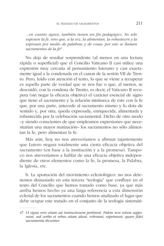 ...en cuanto signos, también tienen un fin pedagógico. No sólo
suponen la fe, sino que, a la vez, la alimentan, la robustecen y la
expresan por medio de palabras y de cosas; por esto se llaman
sacramentos de la fe47.
No deja de resultar sorprendente (al menos en una lectura
rápida o superficial) que el Concilio Vaticano II casi utilice una
expresión muy cercana al pensamiento luterano y casi exacta-
mente igual a la condenada en el canon de la sesión VII de Tren-
to. Pero, leído con atención el texto, lo que se viene a recuperar
es aquella parte de verdad que se nos fue o que, al menos, se
descuidó, con la condena de Trento, es decir, el Vaticano II recu-
pera (sin negar la eficacia objetiva) el carácter esencial de signo
que tiene el sacramento y la relación intrínseca de éste con la fe
que, por una parte, antecede al sacramento mismo y lo dota de
sentido y, por otra, queda expresada, enriquecida, alimentada y
robustecida por la celebración sacramental. Dicho de otro modo
–y siendo conscientes de que empleamos expresiones que nece-
sitarían una mayor matización– los sacramentos no sólo alimen-
tan la fe, pero alimentan la fe.
Más aún, hoy no nos atreveríamos a afirmar tajantemente
que Lutero negara totalmente una cierta eficacia objetiva del
sacramento (en base a la institución y a la promesa). Tampo-
co nos atreveríamos a hablar de una eficacia objetiva indepen-
diente de otros elementos como la fe, la promesa, la Palabra,
la Iglesia, etc.
b. La aportación del movimiento eclesiológico: no nos dete-
nemos demasiado en esta tercera “teología” que confluye en el
texto del Concilio que hemos tomado como base, ya que más
arriba hemos hecho ya una larga referencia a esta dimensión
eclesial de los sacramentos cuando hemos analizado el lugar que
debe ocupar este tratado en el conjunto de la teología sistemáti-
EL TRATADO DE SACRAMENTOS 211
47. Ut signa vero etiam ad instructionem pertinent. Fidem non solum suppo-
nunt, sed verbis et rebus etiam alunt, roborant, exprimunt; quare fidei
sacramenta dicuntur.
 