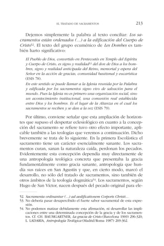 Dejemos simplemente la palabra al texto conciliar: Los sa-
cramentos están ordenados (...) a la edificación del Cuerpo de
Cristo52. El texto del grupo ecuménico de Les Dombes es tam-
bién harto significativo:
El Pueblo de Dios, convertido en Pentecostés en Templo del Espíritu
y Cuerpo de Cristo, es signo y realidad53 del don de Dios a los hom-
bres, signo y realidad anticipada del Reino, memorial y espera del
Señor en la acción de gracias, comunidad bautismal y eucarística
(ESIS 78).
En este sentido se puede llamar a la Iglesia reunida por la Palabra
y edificada por los sacramentos signo vivo de salvación para el
mundo. Pues la Iglesia no es primero una organización social, sino
un acontecimiento institucional, una comunión real establecida
entre Dios y los hombres. Es el lugar de la Alianza en el cual los
sacramentos se reciben y se dan a la vez (ESIS 79).
Por último, conviene señalar que esta ampliación de horizon-
tes que supuso el despertar eclesiológico en cuanto a la concep-
ción del sacramento se refiere tuvo otro efecto importante, apli-
cable también a las teologías que veremos a continuación. Dicho
brevemente se trata de lo siguiente. En la primera Escolástica el
sacramento tiene un carácter esencialmente sanante. Los sacra-
mentos curan, sanan la naturaleza caída, perdonan los pecados.
Evidentemente esta concepción dependía muy directamente de
una antropología teológica concreta que presentaba la gracia
fundamentalmente como gracia sanante, antropología que hun-
día sus raíces en San Agustín y que, en cierto modo, marcó el
desarrollo, no sólo del tratado de sacramentos, sino también de
otros ámbitos de la teología dogmática54. Los sacramentos, según
Hugo de San Víctor, nacen después del pecado original para ele-
EL TRATADO DE SACRAMENTOS 213
52. Sacramenta ordinantur (...) ad aedificationem Corporis Christi...
53. No debería pasar desapercibido el fuerte sabor sacramental de esta expre-
sión.
54. No podemos matizar debidamente esta afirmación, ni desarrollar las impli-
caciones entre una determinada concepción de la gracia y de los sacramen-
tos. Cf. CH. BAUMGARTNER, La gracia de Cristo (Barcelona 1969) 296-320;
L. LADARIA, Antropología Teológica (Madrid/Roma 1987) 269-362.
 