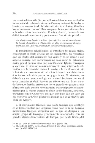 var la naturaleza caída (lo que le llevó a defender una evolución
sacramental de la historia de salvación muy curiosa). Pedro Lom-
bardo, aun reconociendo la existencia de otros efectos, identifica
los sacramentos con los bálsamos que el buen samaritano aplica
al hombre caído en el camino. El mismo Lutero, en una de sus
definiciones de sacramento, pone éste en función del pecado:
Así, si queremos hablar con todo rigor, sólo hay dos sacramentos en
la Iglesia: el bautismo y el pan. Sólo en ellos se encuentra el signo
instituido por Dios y la promesa del perdón de los pecados55.
El movimiento eclesiológico, al introducir (o quizás mejor,
redescubrir) el efecto eclesial de los sacramentos, ha recordado
que los efectos del sacramento son varios y no se limitan a ese
aspecto sanante. Los sacramentos no sólo curan la naturaleza
herida por el pecado, sino que también crean Iglesia, consagran
al creyente, lo introducen más íntimamente en el misterio de sal-
vación y en la intimidad divina, lo envían a la transformación de
la historia y a la construcción del reino, le hacen descubrir el sen-
tido festivo de la vida que es don y gracia, etc. No obstante, no
deberíamos en nuestra teología sacramental hodierna caer en el
error contrario, es decir, ignorar ese efecto sanante. En un mun-
do lacerado, herido, atravesado por el pecado (y quítese a esta
afirmación todo posible tono alarmista o apocalíptico) los sacra-
mentos por su misma esencia no dejan de ser bálsamo, sanación,
encuentro con el Cristo vivo del que, con Fray Luis de León en
Los Nombres de Cristo, podemos afirmar que es el médico que
cura mil llagas56.
c. El movimiento litúrgico: una cuarta teología que confluye
en el texto conciliar que tomamos como base es la del llamado
movimiento litúrgico, expresión con la que se designa a un
amplio grupo de teólogos, generalmente relacionados con las
grandes abadías benedictinas de Europa, que desde finales del
FUNDAMENTOS DE TEOLOGÍA SISTEMÁTICA214
55. M. LUTERO, La cautividad babilónica de la Iglesia, 153.
56. FR. LUIS DE LEÓN, Los nombres de Cristo I, en: Obras Completas castella-
nas (Madrid 1951) 745.
 