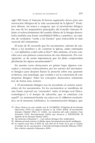 siglo XIX hasta el Vaticano II fueron sugiriendo claves para una
renovación litúrgica de la vida sacramental de la Iglesia57. Pode-
mos afirmar, sin temor a exagerar, que el movimiento litúrgico
fue uno de los inspiradores principales del Concilio Vaticano II.
Junto al redescubrimiento del sentido último de la liturgia demos-
traba también una fuerte sensibilidad bíblica y patrística, un espí-
ritu de verdadera “vuelta a las fuentes” para redescubrir lo más
esencial del cristianismo.
El texto de SC recuerda que los sacramentos, además de san-
tificar a los hombres y de construir la Iglesia, están ordenados
(...) en definitiva, a dar culto a Dios58. Más adelante, el texto con-
ciliar saca una primera consecuencia de esta afirmación: Por con-
siguiente, es de suma importancia que los fieles comprendan
fácilmente los signos sacramentales59.
En nuestro curso destacamos en primer lugar algunos con-
ceptos y nociones redescubiertos por los autores del movimien-
to litúrgico para después llamar la atención sobre una aparente
evidencia, una tautología, que vendría a ser la conclusión de este
despertar litúrgico. Entre los conceptos destacamos solamente
tres de forma muy somera:
1. El movimiento litúrgico nos ha recordado el carácter anam-
nético de los sacramentos. En los sacramentos se manifiesta de
una forma especial ese “encuentro” entre el tiempo real (físico,
cronológico) y el tiempo de salvación, que se entrelaza con
aquél60. La anamnesis hunde sus raíces en el zikkaron escriturís-
tico, en la memoria celebrativa, la conmemoración litúrgica, que
EL TRATADO DE SACRAMENTOS 215
57. Obras clásicas en este sentido son: R. GUARDINI, El Espíritu de la Liturgia
(Barcelona 1945) (el original alemán es de 1918); IDEM, El movimiento
litúrgico (Madrid 1960); O. CASEL, Los misterios del culto cristiano (San
Sebastián 1953). Recientemente habría que destacar: J. RATZINGER, El
Espíritu de la Liturgia (Madrid 2001).
58. Sacramenta ordinantur (...) ad cultum denique Deo reddendum.
59. Máxime proinde interest ut fideles signa Sacramentorum facile intellegant...
60. Lo expresa muy bien el título de una obra de B. Forte en la que se analiza
el sentido de los sacramentos: L’eternità nel tempo (Cinisello Bálsamo 1993).
Hay edición española (Salamanca 2000).
 