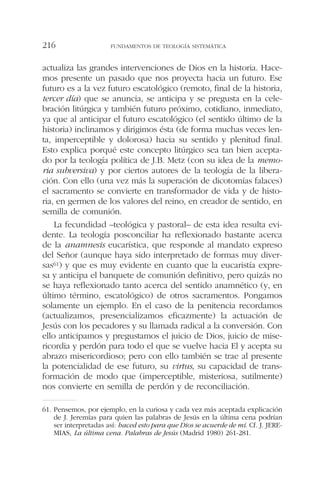 actualiza las grandes intervenciones de Dios en la historia. Hace-
mos presente un pasado que nos proyecta hacia un futuro. Ese
futuro es a la vez futuro escatológico (remoto, final de la historia,
tercer día) que se anuncia, se anticipa y se pregusta en la cele-
bración litúrgica y también futuro próximo, cotidiano, inmediato,
ya que al anticipar el futuro escatológico (el sentido último de la
historia) inclinamos y dirigimos ésta (de forma muchas veces len-
ta, imperceptible y dolorosa) hacia su sentido y plenitud final.
Esto explica porqué este concepto litúrgico sea tan bien acepta-
do por la teología política de J.B. Metz (con su idea de la memo-
ria subversiva) y por ciertos autores de la teología de la libera-
ción. Con ello (una vez más la superación de dicotomías falaces)
el sacramento se convierte en transformador de vida y de histo-
ria, en germen de los valores del reino, en creador de sentido, en
semilla de comunión.
La fecundidad –teológica y pastoral– de esta idea resulta evi-
dente. La teología posconciliar ha reflexionado bastante acerca
de la anamnesis eucarística, que responde al mandato expreso
del Señor (aunque haya sido interpretado de formas muy diver-
sas61) y que es muy evidente en cuanto que la eucaristía expre-
sa y anticipa el banquete de comunión definitivo, pero quizás no
se haya reflexionado tanto acerca del sentido anamnético (y, en
último término, escatológico) de otros sacramentos. Pongamos
solamente un ejemplo. En el caso de la penitencia recordamos
(actualizamos, presencializamos eficazmente) la actuación de
Jesús con los pecadores y su llamada radical a la conversión. Con
ello anticipamos y pregustamos el juicio de Dios, juicio de mise-
ricordia y perdón para todo el que se vuelve hacia El y acepta su
abrazo misericordioso; pero con ello también se trae al presente
la potencialidad de ese futuro, su virtus, su capacidad de trans-
formación de modo que (imperceptible, misteriosa, sutilmente)
nos convierte en semilla de perdón y de reconciliación.
FUNDAMENTOS DE TEOLOGÍA SISTEMÁTICA216
61. Pensemos, por ejemplo, en la curiosa y cada vez más aceptada explicación
de J. Jeremías para quien las palabras de Jesús en la última cena podrían
ser interpretadas así: haced esto para que Dios se acuerde de mí. Cf. J. JERE-
MIAS, La última cena. Palabras de Jesús (Madrid 1980) 261-281.
 