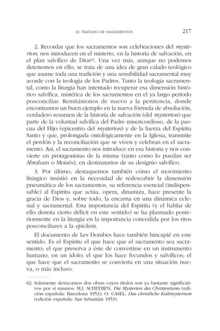 2. Recordar que los sacramentos son celebraciones del myste-
rion, nos introducen en el misterio, en la historia de salvación, en
el plan salvífico de Dios62. Una vez más, aunque no podemos
detenernos en ello, se trata de una idea de gran calado teológico
que asume toda una tradición y una sensibilidad sacramental muy
acorde con la teología de los Padres. Tanto la teología sacramen-
tal, como la liturgia han intentado recuperar esa dimensión histó-
rico salvífica, mistérica de los sacramentos en el ya largo período
posconciliar. Remitámonos de nuevo a la penitencia, donde
encontramos un buen ejemplo en la nueva fórmula de absolución,
verdadero resumen de la historia de salvación (del mysterion) que
parte de la voluntad salvífica del Padre misericordioso, de la pas-
cua del Hijo (epicentro del mysterion) y de la fuerza del Espíritu
Santo y que, prolongada ontológicamente en la Iglesia, transmite
el perdón y la reconciliación que se viven y celebran en el sacra-
mento. Así, el sacramento nos introduce en esa historia y nos con-
vierte en protagonistas de la misma (tanto como lo puedan ser
Abraham o Moisés), en destinatarios de su designio salvífico.
3. Por último, destaquemos también cómo el movimiento
litúrgico insistió en la necesidad de redescubrir la dimensión
pneumática de los sacramentos, su referencia esencial (indispen-
sable) al Espíritu que actúa, opera, dinamiza, hace presente la
gracia de Dios y, sobre todo, la encarna en una dinámica ecle-
sial y sacramental. Esta importancia del Espíritu (y el hablar de
ello denota cierto déficit en este sentido) se ha plasmado poste-
riormente en la liturgia en la importancia concedida por los ritos
posconciliares a la epíclesis.
El documento de Les Dombes hace también hincapié en este
sentido. Es el Espíritu el que hace que el sacramento sea sacra-
mento; el que preserva a éste de convertirse en un instrumento
humano, en un ídolo; el que los hace fecundos y salvíficos; el
que hace que el sacramento se convierta en una situación nue-
va, o más incluso:
EL TRATADO DE SACRAMENTOS 217
62. Solamente destacamos dos obras cuyos títulos son ya bastante significati-
vos por sí mismos: M.J. SCHEEBEN, Die Mysterien des Christentums (edi-
ción española: Barcelona 1953); O. CASEL, Das christliche Kultmysterium
(edición española: San Sebastián 1953).
 