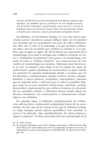 Gracias al Espíritu la acción sacramental de la Iglesia realiza lo que
significa. Las palabras que la constituyen no son simples enuncia-
dos de hechos realizados o de promesas; en la oración y en la fe de
la Iglesia crean una situación nueva. Pues si los sacramentos tienen
a hombres por ministros, tienen por principio al Espíritu Santo63.
En definitiva, el movimiento litúrgico (y con estas breves pin-
celadas puede entenderse porqué influyó tanto en el Concilio)
nos recuerda que los sacramentos son actos de culto, celebracio-
nes. Más aún –y ésta es la tautología a la que hacíamos referen-
cia antes– nos ha recordado que celebrar es celebrar o, si se pre-
fiere, que el signo es signo. De ahí el intento de superación de la
terminología (con toda la teología que conlleva) centrada en tor-
no a “administrar sacramentos” para pasar a la terminología cen-
trada en torno a “celebrar misterios”. Las consecuencias de este
cambio de terminología son enormes. Fijémonos muy brevemen-
te en dos. La primera viene dada ya en el cambio de sujeto de
ambas frases: ¿quién administra los sacramentos? ¿y quien celebra
los misterios? La primera terminología tiende a acentuar uno de
los binomios a redimensionar: clérigos (activos, actores, adminis-
tradores) y laicos (pasivos, recipientes, espectadores), mientras
que la segunda tiene a subrayar que es toda la asamblea litúr-
gica (que no es una asamblea inarticulada, uniforme, acéfala,
democrática, improvisada) la que celebra el misterio de salvación.
En esa asamblea eclesial y celebrativa tienen sentido pleno los
diversos ministerios. Las consecuencias y connotaciones eclesio-
lógicas son evidentes.
En segundo lugar, si hablamos verdaderamente de celebra-
ción, ello nos lleva a redescubrir la dimensión festiva de los sacra-
mentos. Es éste uno de los temas en los que la reflexión teológi-
ca exige (aunque pueda parecer paradójico) más seriedad. A
veces se ha abusado, algo superficialmente, de ciertos tópicos y
lugares comunes64. Se hace necesaria toda una antropología de la
FUNDAMENTOS DE TEOLOGÍA SISTEMÁTICA218
63. Cf. ESIS, 90-102.
64. Se pregunta Ratzinger acerca de la liturgia como juego: Todo esto tiene algo
de verdad, pero una explicación así no es suficiente, porque en ese caso, lo
importante no sería a qué jugamos (J. RATZINGER, El espíritu de la litur-
gia, 33).
 