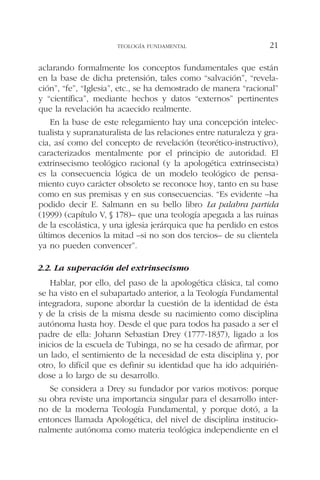 aclarando formalmente los conceptos fundamentales que están
en la base de dicha pretensión, tales como “salvación”, “revela-
ción”, “fe”, “Iglesia”, etc., se ha demostrado de manera “racional”
y “científica”, mediante hechos y datos “externos” pertinentes
que la revelación ha acaecido realmente.
En la base de este relegamiento hay una concepción intelec-
tualista y supranaturalista de las relaciones entre naturaleza y gra-
cia, así como del concepto de revelación (teorético-instructivo),
caracterizados mentalmente por el principio de autoridad. El
extrinsecismo teológico racional (y la apologética extrinsecista)
es la consecuencia lógica de un modelo teológico de pensa-
miento cuyo carácter obsoleto se reconoce hoy, tanto en su base
como en sus premisas y en sus consecuencias. “Es evidente –ha
podido decir E. Salmann en su bello libro La palabra partida
(1999) (capítulo V, § 178)– que una teología apegada a las ruinas
de la escolástica, y una iglesia jerárquica que ha perdido en estos
últimos decenios la mitad –si no son dos tercios– de su clientela
ya no pueden convencer”.
2.2. La superación del extrinsecismo
Hablar, por ello, del paso de la apologética clásica, tal como
se ha visto en el subapartado anterior, a la Teología Fundamental
integradora, supone abordar la cuestión de la identidad de ésta
y de la crisis de la misma desde su nacimiento como disciplina
autónoma hasta hoy. Desde el que para todos ha pasado a ser el
padre de ella: Johann Sebastian Drey (1777-1837), ligado a los
inicios de la escuela de Tubinga, no se ha cesado de afirmar, por
un lado, el sentimiento de la necesidad de esta disciplina y, por
otro, lo difícil que es definir su identidad que ha ido adquirién-
dose a lo largo de su desarrollo.
Se considera a Drey su fundador por varios motivos: porque
su obra reviste una importancia singular para el desarrollo inter-
no de la moderna Teología Fundamental, y porque dotó, a la
entonces llamada Apologética, del nivel de disciplina institucio-
nalmente autónoma como materia teológica independiente en el
TEOLOGÍA FUNDAMENTAL 21
 