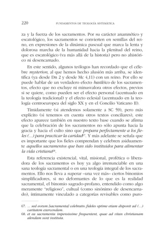 za y la fuerza de los sacramentos. Por su carácter anamnético y
escatológico, los sacramentos se convierten en semillas del rei-
no, en expresiones de la dinámica pascual que marca la lenta y
dolorosa marcha de la humanidad hacia la plenitud del reino,
que es escatológico (va más allá de la historia) pero no ahistóri-
co ni desencarnado.
En este sentido, algunos teólogos han recordado que el céle-
bre mysterion, al que hemos hecho alusión más arriba, se iden-
tifica (ya desde Dn 2 y desde Mc 4,11) con un reino. Por ello se
puede hablar de un verdadero efecto basiléico de los sacramen-
tos, efecto que no excluye ni minusvalora otros efectos, previos
si se quiere, como pueden ser el efecto personal (acentuado en
la teología tradicional) y el efecto eclesial (acentuado en la teo-
logía centroeuropea del siglo XX y en el Concilio Vaticano II).
Tímidamente (si atendemos solamente a SC 59), pero más
explícito (si tenemos en cuenta otros textos conciliares), este
efecto aparece también en nuestro texto base cuando se afirma
que la celebración de los sacramentos no sólo apunta hacia la
gracia y hacia el culto sino que prepara perfectamente a los fie-
les (...) para practicar la caridad67. Y más adelante se señala que
es importante que los fieles comprendan y celebren asiduamen-
te aquellos sacramentos que han sido instituidos para alimentar
la vida cristiana68.
Esta referencia existencial, vital, misional, profética o libera-
dora de los sacramentos es hoy ya algo irrenunciable en una
sana teología sacramental o en una teología integral de los sacra-
mentos. Ello nos lleva a superar –una vez más– ciertos binomios
simplificadores, si no deformantes de lo que es la realidad
sacramental, el binomio sagrado-profano, entendido como algo
meramente “religioso”, cultual (como sinónimo de desencarna-
do), íntimamente vinculado a categorías revisables como puro-
FUNDAMENTOS DE TEOLOGÍA SISTEMÁTICA220
67. ... sed eorum [sacramenta] celebratio fideles optime etiam disponit ad (...)
caritatem exercendam.
68. et ea sacramenta impensissime frequentent, quae ad vitan christianam
alendam sunt instituta.
 