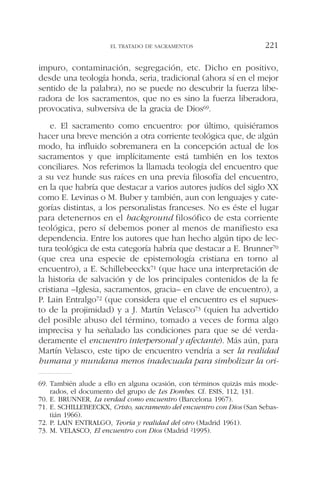 impuro, contaminación, segregación, etc. Dicho en positivo,
desde una teología honda, seria, tradicional (ahora sí en el mejor
sentido de la palabra), no se puede no descubrir la fuerza libe-
radora de los sacramentos, que no es sino la fuerza liberadora,
provocativa, subversiva de la gracia de Dios69.
e. El sacramento como encuentro: por último, quisiéramos
hacer una breve mención a otra corriente teológica que, de algún
modo, ha influido sobremanera en la concepción actual de los
sacramentos y que implícitamente está también en los textos
conciliares. Nos referimos la llamada teología del encuentro que
a su vez hunde sus raíces en una previa filosofía del encuentro,
en la que habría que destacar a varios autores judíos del siglo XX
como E. Levinas o M. Buber y también, aun con lenguajes y cate-
gorías distintas, a los personalistas franceses. No es éste el lugar
para detenernos en el background filosófico de esta corriente
teológica, pero sí debemos poner al menos de manifiesto esa
dependencia. Entre los autores que han hecho algún tipo de lec-
tura teológica de esta categoría habría que destacar a E. Brunner70
(que crea una especie de epistemología cristiana en torno al
encuentro), a E. Schillebeeckx71 (que hace una interpretación de
la historia de salvación y de los principales contenidos de la fe
cristiana –Iglesia, sacramentos, gracia– en clave de encuentro), a
P. Lain Entralgo72 (que considera que el encuentro es el supues-
to de la projimidad) y a J. Martín Velasco73 (quien ha advertido
del posible abuso del término, tomado a veces de forma algo
imprecisa y ha señalado las condiciones para que se dé verda-
deramente el encuentro interpersonal y afectante). Más aún, para
Martín Velasco, este tipo de encuentro vendría a ser la realidad
humana y mundana menos inadecuada para simbolizar la ori-
EL TRATADO DE SACRAMENTOS 221
69. También alude a ello en alguna ocasión, con términos quizás más mode-
rados, el documento del grupo de Les Dombes. Cf. ESIS, 112, 131.
70. E. BRUNNER, La verdad como encuentro (Barcelona 1967).
71. E. SCHILLEBEECKX, Cristo, sacramento del encuentro con Dios (San Sebas-
tián 1966).
72. P. LAIN ENTRALGO, Teoría y realidad del otro (Madrid 1961).
73. M. VELASCO, El encuentro con Dios (Madrid 21995).
 
