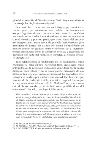 ginalísima relación del hombre con el Misterio que constituye el
centro bipolar del fenómeno religioso74.
Sea como fuere, son muchos los teólogos que consideran,
por una parte, que los sacramentos vendrían a ser los momen-
tos privilegiados de ese encuentro interpersonal con Cristo
resucitado o las mediaciones simbólico-rituales del encuentro
con el Misterio, y por otra parte, que la estructura del encuen-
tro interpersonal puede servir de plantilla hermenéutica para
interpretar de forma más acorde con ciertas sensibilidades de
nuestro tiempo los grandes temas y nociones de la sacramen-
tología clásica, tales como la dimensión eclesial, la necesidad de
intención por parte del ministro, el carácter, la eficacia ex ope-
re operato, etc.
Para Schillebeeckx el fundamento de los sacramentos como
encuentro se halla en una necesidad tanto cristológica como
antropológica. La necesidad cristológica viene dada por la misma
dinámica encarnatoria y en la prolongación ontológica de esa
dinámica (en la Iglesia, en los sacramentos). La necesidad antro-
pológica viene dada por la misma estructura del ser humano, que
necesita de la mediación visible, simbólica, corporal (en lo que
se deja sentir cierta influencia de M. Merleau-Ponty y su valora-
ción de la corporeidad y del símbolo como posibilitadores del
encuentro)75. Por ello, concluye Schillebeeckx:
Esta necesidad, a la vez cristológica y antropológica, de los sacra-
mentos como prolongación terrestre de la Humanidad glorificada
de Cristo, muestra de manera inmediata que los sacramentos de la
Iglesia no son “cosas” sino “encuentros” de los hombres que viven en
la tierra con el hombre glorificado, Jesús, por medio de una forma
visible. Los sacramentos son, en la dimensión de la visibilidad his-
tórica una manifestación concreta del acto salvífico celestial de
Cristo. Son este mismo acto salvífico en cuanto se dirige a nosotros
acto personal del Señor en visibilidad y manifestación terrestre76.
FUNDAMENTOS DE TEOLOGÍA SISTEMÁTICA222
74. M. VELASCO, El encuentro con Dios, 8.
75. M. MERLEAU-PONTY, Phénoménologie de la perception (Paris 1945).
76. E. SCHILLEBEECKX, Cristo, sacramento del encuentro, 58.
 