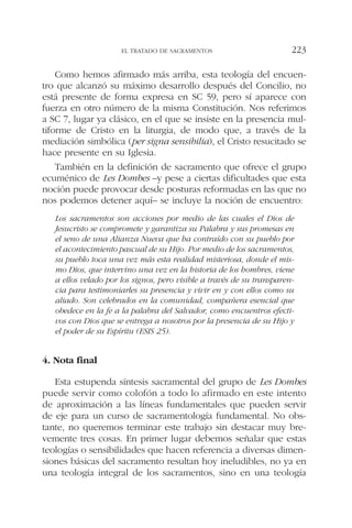 Como hemos afirmado más arriba, esta teología del encuen-
tro que alcanzó su máximo desarrollo después del Concilio, no
está presente de forma expresa en SC 59, pero sí aparece con
fuerza en otro número de la misma Constitución. Nos referimos
a SC 7, lugar ya clásico, en el que se insiste en la presencia mul-
tiforme de Cristo en la liturgia, de modo que, a través de la
mediación simbólica (per signa sensibilia), el Cristo resucitado se
hace presente en su Iglesia.
También en la definición de sacramento que ofrece el grupo
ecuménico de Les Dombes –y pese a ciertas dificultades que esta
noción puede provocar desde posturas reformadas en las que no
nos podemos detener aquí– se incluye la noción de encuentro:
Los sacramentos son acciones por medio de las cuales el Dios de
Jesucristo se compromete y garantiza su Palabra y sus promesas en
el seno de una Alianza Nueva que ha contraído con su pueblo por
el acontecimiento pascual de su Hijo. Por medio de los sacramentos,
su pueblo toca una vez más esta realidad misteriosa, donde el mis-
mo Dios, que intervino una vez en la historia de los hombres, viene
a ellos velado por los signos, pero visible a través de su transparen-
cia para testimoniarles su presencia y vivir en y con ellos como su
aliado. Son celebrados en la comunidad, compañera esencial que
obedece en la fe a la palabra del Salvador, como encuentros efecti-
vos con Dios que se entrega a nosotros por la presencia de su Hijo y
el poder de su Espíritu (ESIS 25).
4. Nota final
Esta estupenda síntesis sacramental del grupo de Les Dombes
puede servir como colofón a todo lo afirmado en este intento
de aproximación a las líneas fundamentales que pueden servir
de eje para un curso de sacramentología fundamental. No obs-
tante, no queremos terminar este trabajo sin destacar muy bre-
vemente tres cosas. En primer lugar debemos señalar que estas
teologías o sensibilidades que hacen referencia a diversas dimen-
siones básicas del sacramento resultan hoy ineludibles, no ya en
una teología integral de los sacramentos, sino en una teología
EL TRATADO DE SACRAMENTOS 223
 