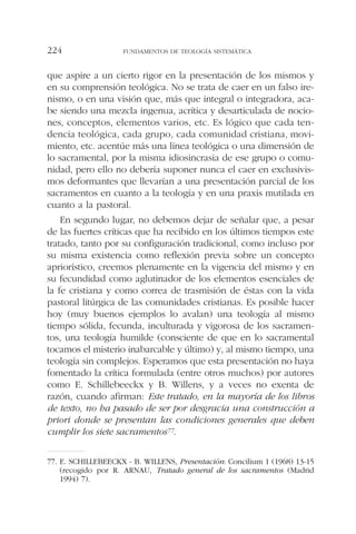 que aspire a un cierto rigor en la presentación de los mismos y
en su comprensión teológica. No se trata de caer en un falso ire-
nismo, o en una visión que, más que integral o integradora, aca-
be siendo una mezcla ingenua, acrítica y desarticulada de nocio-
nes, conceptos, elementos varios, etc. Es lógico que cada ten-
dencia teológica, cada grupo, cada comunidad cristiana, movi-
miento, etc. acentúe más una línea teológica o una dimensión de
lo sacramental, por la misma idiosincrasia de ese grupo o comu-
nidad, pero ello no debería suponer nunca el caer en exclusivis-
mos deformantes que llevarían a una presentación parcial de los
sacramentos en cuanto a la teología y en una praxis mutilada en
cuanto a la pastoral.
En segundo lugar, no debemos dejar de señalar que, a pesar
de las fuertes críticas que ha recibido en los últimos tiempos este
tratado, tanto por su configuración tradicional, como incluso por
su misma existencia como reflexión previa sobre un concepto
apriorístico, creemos plenamente en la vigencia del mismo y en
su fecundidad como aglutinador de los elementos esenciales de
la fe cristiana y como correa de trasmisión de éstas con la vida
pastoral litúrgica de las comunidades cristianas. Es posible hacer
hoy (muy buenos ejemplos lo avalan) una teología al mismo
tiempo sólida, fecunda, inculturada y vigorosa de los sacramen-
tos, una teología humilde (consciente de que en lo sacramental
tocamos el misterio inabarcable y último) y, al mismo tiempo, una
teología sin complejos. Esperamos que esta presentación no haya
fomentado la crítica formulada (entre otros muchos) por autores
como E. Schillebeeckx y B. Willens, y a veces no exenta de
razón, cuando afirman: Este tratado, en la mayoría de los libros
de texto, no ha pasado de ser por desgracia una construcción a
priori donde se presentan las condiciones generales que deben
cumplir los siete sacramentos77.
FUNDAMENTOS DE TEOLOGÍA SISTEMÁTICA224
77. E. SCHILLEBEECKX - B. WILLENS, Presentación: Concilium 1 (1968) 13-15
(recogido por R. ARNAU, Tratado general de los sacramentos (Madrid
1994) 7).
 