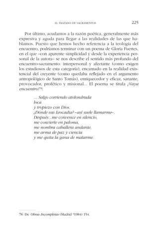 Por último, acudamos a la razón poética, generalmente más
expresiva y aguda para llegar a las realidades de las que ha-
blamos. Puesto que hemos hecho referencia a la teología del
encuentro, podríamos terminar con un poema de Gloria Fuertes,
en el que –con aparente simplicidad y desde la experiencia per-
sonal de la autora– se nos describe el sentido más profundo del
encuentro-sacramento: interpersonal y afectante (como exigen
los estudiosos de esta categoría), encarnado en la realidad exis-
tencial del creyente (como quedaba reflejado en el argumento
antropológico de Santo Tomás), enriquecedor y eficaz, sanante,
provocador, profético y misional... El poema se titula ¡Vaya
encuentro!78:
... Salgo corriendo atolondrada
loca
y tropiezo con Dios.
¿Dónde vas Leocadia? –así suele llamarme–.
Después...me convence en silencio,
me convierte en paloma,
me nombra caballera andante,
me arma de paz y ciencia
y me quita la gana de matarme.
EL TRATADO DE SACRAMENTOS 225
78. De Obras Incompletas (Madrid 91984) 154.
 