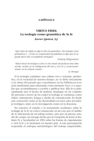 CAPÍTULO 6
VIRTUS FIDEI:
La teología como gramática de la fe
Xavier Quinzá, S.J.
“Qué clase de objeto es algo lo dice la gramática. (La teología como
gramática) (...) Cómo se comprenden las palabras es algo que no se
puede decir sólo con palabras (teología)”
(Ludwig Wittgenstein)
“Hacer hacer la teología a otros es otro modo de producir una obra
escrita, escrita en la inteligencia del otro y con él, y consecuente-
mente, en la cultura común”.
(J. Moingt)
Si la teología constituye una cultura viva y actuante, produc-
tiva, en la sociedad de nuestro tiempo, no se debe únicamente
a las obras del pasado que consultamos en las bibliotecas (eso
sería insuficiente para instaurarla como memoria viva), o a aque-
llas que acostumbramos a escribir y publicar hoy. Ella lo es prin-
cipalmente por el hecho de poderse desplegar en un conjunto
de personas a través de las cuales la teología se constituye como
objeto, instrumento, lengua y medio de comunicación. Es desde
esta convicción como se ha desarrollado en estos años mi traba-
jo teológico, tanto en la investigación como en la docencia.
En concreto el estudio y la transmisión académica sobre la
teología de la fe no estuvo enmarcado en mi caso por el ámbito
de la elaboración de un trabajo teórico, sino por un preciso estu-
dio de campo: un encargo hecho por la Compañía de Jesús al Ins-
tituto Fe y Secularidad en 1993 sobre las formas de experimentar
y vivir la fe y la increencia en nuestro país. A esta preocupación
respondía el enfoque metodológico del trabajo emprendido,
 