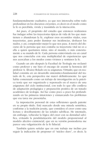 fundamentalmente cualitativo, ya que nos interesaba sobre todo
profundizar en los discursos creyentes, es decir en el modo como
la fe es percibida, vivida y trasmitida en la interacción.
Así pues, el propósito del estudio que entonces realizamos
fue indagar sobre las trayectorias típicas de vida de los que man-
tienen o abandonan la fe, explorar esos recorridos vitales, esas
trayectorias, para poder iluminar sus incidencias, deshacer los
nudos, y así, comprender mejor lo que nos pasa. A través del dis-
curso de la persona que nos contaba su trayectoria vital no es a
ella a quien queríamos mirar, sino al mundo, o más concreta-
mente a su mundo de fe. Cada persona entrevistada era un canal
que nos conectaba con una multiplicidad de experiencias que
nos acercaban a los modos como vivimos y sentimos la fe.
Cuando un año después la Facultad de Teología me reclamó
como profesor y me hizo el encargo de asumir la herencia del
profesor A. Álvarez Bolado en su asignatura Virtudes, que en rea-
lidad consistía en un desarrollo sistemático-fundamental del tra-
tado de fe, esta perspectiva me marcó definitivamente. Lo que
había comenzado como un trabajo de investigación en la prácti-
ca tenía que ser organizado y repensado en el marco de una
asignatura del ciclo institucional, con todo lo que ello conlleva
de adaptación pedagógica y preparación positiva de un tratado
académico de teología. Así fue como poco a poco fui profundi-
zando en las primeras intuiciones y enmarcando los problemas
que esa tarea me presentaba.
La impostación personal de estas reflexiones queda patente
en su propio título. Está marcado desde una mirada semiótica,
conforme a la tradición jesuita, que considera el creer como una
lectura y desciframiento de las señales salvíficas. He intentado,
sin embargo, vehicular la lógica del creer con su densidad salví-
fica, evitando la pendularización del modelo proposicional al
modelo afectivo existencial, que en su versión posmoderna me
parece una vulgarización de la fe fiducial.
También quiero señalar que en este trabajo me inclino por
seguir la indicación de proponer el “núcleo duro”, es decir, la
FUNDAMENTOS DE TEOLOGÍA SISTEMÁTICA228
 