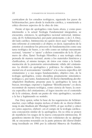 curriculum de los estudios teológicos, siguiendo los pasos de
Schleiermacher, pero desde la tradición católica, y sometiendo a
crítica diversos aspectos de la obra de éste.
Frente al tipo de apologética visto hasta ahora, y como paso
intermedio a la actual Teología Fundamental integradora, se
encuentra, entonces, la apologética racional universal, intrinse-
cista, de Fr. Schleiermacher, por parte protestante, y de J. S. Drey,
del lado católico. Intrinsecista no quiere decir aquí “subjetivista”,
sino referente al contenido y al objeto; es decir, superadora de la
anterior al considerar los procesos de fundamentación como una
tarea teológica de bases, y no sólo como un trabajo meramente
racional, “externo” o “ajeno” a dichos contenidos de la fe. El pri-
mero de ellos, llamó Teología Filosófica a una teología crítica
pensada de manera racional, atenta a los materiales históricos y
clarificadora, al mismo tiempo, de éstos con vistas a la funda-
mentación de la pretensión universalmente válida del cristianis-
mo. La dividió en apologética y polémica. Su objetivo funda-
mental era el acercamiento “científico” a la esencia específica del
cristianismo y a sus rasgos fundamentales; objetivo éste, de la
teología apologética, como disciplina propiamente sistemático-
teológica y, por tanto, fundamental. El Kurze Darstellung des the-
ologischen Studiums, propone para la apologética la tarea de
buscar, investigar, exponer y legitimar “filosóficamente”; es decir,
reconstruir de manera teológica, como ciencia de bases, la esen-
cia específica del cristianismo, el logos inscrito en el contenido
de la fe cristiana, desde un punto de vista apologético, sacando
a la luz y legitimando su sentido.
Fue Drey quien, sobre la base de las sugerencias de Schleier-
macher, cuyo influjo inspira incluso el título de su Kurze Einlei-
tung in das Studium der Theologie (1819), al que recibió y criticó
en varios aspectos, elaboró –en el campo de la teología católica–
una concepción similar de la apologética. En su obra se ponen
de manifiesto los rasgos de la nueva concepción intrinsecista. El
grandioso intento de Drey en los tres volúmenes de su Apologe-
tik, se encuentra resumido en la parte primera del Kurze Einlei-
tung (reeditado en 1966 por la editorial Minerva de Frankfurt,
FUNDAMENTOS DE TEOLOGÍA SISTEMÁTICA22
 