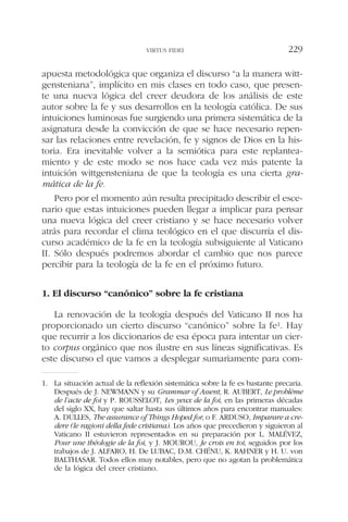 apuesta metodológica que organiza el discurso “a la manera witt-
gensteniana”, implícito en mis clases en todo caso, que presen-
te una nueva lógica del creer deudora de los análisis de este
autor sobre la fe y sus desarrollos en la teología católica. De sus
intuiciones luminosas fue surgiendo una primera sistemática de la
asignatura desde la convicción de que se hace necesario repen-
sar las relaciones entre revelación, fe y signos de Dios en la his-
toria. Era inevitable volver a la semiótica para este replantea-
miento y de este modo se nos hace cada vez más patente la
intuición wittgensteniana de que la teología es una cierta gra-
mática de la fe.
Pero por el momento aún resulta precipitado describir el esce-
nario que estas intuiciones pueden llegar a implicar para pensar
una nueva lógica del creer cristiano y se hace necesario volver
atrás para recordar el clima teológico en el que discurría el dis-
curso académico de la fe en la teología subsiguiente al Vaticano
II. Sólo después podremos abordar el cambio que nos parece
percibir para la teología de la fe en el próximo futuro.
1. El discurso “canónico” sobre la fe cristiana
La renovación de la teología después del Vaticano II nos ha
proporcionado un cierto discurso “canónico” sobre la fe1. Hay
que recurrir a los diccionarios de esa época para intentar un cier-
to corpus orgánico que nos ilustre en sus líneas significativas. Es
este discurso el que vamos a desplegar sumariamente para com-
VIRTUS FIDEI 229
1. La situación actual de la reflexión sistemática sobre la fe es bastante precaria.
Después de J. NEWMANN y su Grammar of Assent, R. AUBERT, Le problème
de l’acte de foi y P. ROUSSELOT, Les yeux de la foi, en las primeras décadas
del siglo XX, hay que saltar hasta sus últimos años para encontrar manuales:
A. DULLES, The assurance of Things Hoped for, o F. ARDUSO, Imparare a cre-
dere (le ragioni della fede cristiana). Los años que precedieron y siguieron al
Vaticano II estuvieron representados en su preparación por L. MALÉVEZ,
Pour une théologie de la foi, y J. MOUROU, Je crois en toi, seguidos por los
trabajos de J. ALFARO, H. De LUBAC, D.M. CHÉNU, K. RAHNER y H. U. von
BALTHASAR. Todos ellos muy notables, pero que no agotan la problemática
de la lógica del creer cristiano.
 