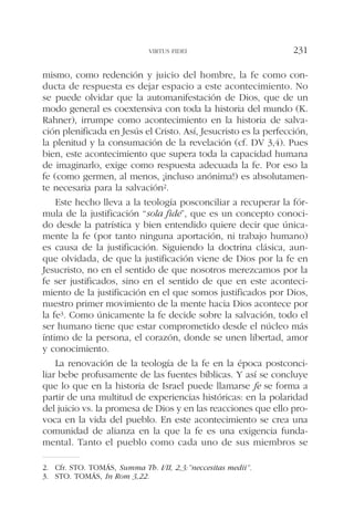 mismo, como redención y juicio del hombre, la fe como con-
ducta de respuesta es dejar espacio a este acontecimiento. No
se puede olvidar que la automanifestación de Dios, que de un
modo general es coextensiva con toda la historia del mundo (K.
Rahner), irrumpe como acontecimiento en la historia de salva-
ción plenificada en Jesús el Cristo. Así, Jesucristo es la perfección,
la plenitud y la consumación de la revelación (cf. DV 3,4). Pues
bien, este acontecimiento que supera toda la capacidad humana
de imaginarlo, exige como respuesta adecuada la fe. Por eso la
fe (como germen, al menos, ¡incluso anónima!) es absolutamen-
te necesaria para la salvación2.
Este hecho lleva a la teología posconciliar a recuperar la fór-
mula de la justificación “sola fide”, que es un concepto conoci-
do desde la patrística y bien entendido quiere decir que única-
mente la fe (por tanto ninguna aportación, ni trabajo humano)
es causa de la justificación. Siguiendo la doctrina clásica, aun-
que olvidada, de que la justificación viene de Dios por la fe en
Jesucristo, no en el sentido de que nosotros merezcamos por la
fe ser justificados, sino en el sentido de que en este aconteci-
miento de la justificación en el que somos justificados por Dios,
nuestro primer movimiento de la mente hacia Dios acontece por
la fe3. Como únicamente la fe decide sobre la salvación, todo el
ser humano tiene que estar comprometido desde el núcleo más
íntimo de la persona, el corazón, donde se unen libertad, amor
y conocimiento.
La renovación de la teología de la fe en la época postconci-
liar bebe profusamente de las fuentes bíblicas. Y así se concluye
que lo que en la historia de Israel puede llamarse fe se forma a
partir de una multitud de experiencias históricas: en la polaridad
del juicio vs. la promesa de Dios y en las reacciones que ello pro-
voca en la vida del pueblo. En este acontecimiento se crea una
comunidad de alianza en la que la fe es una exigencia funda-
mental. Tanto el pueblo como cada uno de sus miembros se
VIRTUS FIDEI 231
2. Cfr. STO. TOMÁS, Summa Th. I/II, 2,3:”neccesitas medii”.
3. STO. TOMÁS, In Rom 3,22.
 