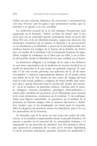 hallan en una relación dinámica de encuentro y permanencia
con una “Fuerza” que les guía y que permanece oculta, que se
muestra y se queda, a la vez, invisible.
La confesión central de la fe del Antiguo Testamento está
expresada en la fórmula: “Yahvé, el Dios de Israel” (Jue 5; Jos
24,2) que en su contenido puede remontarse hasta el pacto del
Sinaí. Por eso, la fe de Abrahán muestra, según este discurso, los
elementos auténticos de la misma: la llamada y la provocación
vs. la obediencia y la fidelidad, a pesar de lo incomprensible. Los
profetas fueron los testigos de la fuerza de la Palabra de Yahvé
que, en medio de la idolatría o de la búsqueda humana de segu-
ridad, exigían la confianza en el Dios que no falla, y en el futu-
ro del pueblo desde la fidelidad de los que confían en el Señor.
La referencia obligada a la teología de la carta a los Hebreos
es una nota característica de la tradición de nuestra facultad en el
modo de presentar la fe que exige un apartado especial. El capí-
tulo 11 de este escrito presenta una relectura de la “fe de nues-
tros padres” e interesa especialmente fijarnos en el modo cómo
nos habla de la fe. Por medio de tres series de testigos de la fe
toda la vida social, política y religiosa de Israel desfila ante nues-
tros ojos y queda abarcada bajo la acción del “poder del creyen-
te”. La fe se traduce en parresía, audacia, valentía ante la muer-
te: milagros, victorias ejemplares, prodigios extraordinarios y,
sobre todo, modelos de paciencia en el sufrimiento para mostrar
la fe como resistencia, constancia en el combate. Y, sin embargo,
todas esas figuras entrañables se quedaron en el umbral de la
promesa. La historia antigua sólo es anuncio del nuevo y defini-
tivo “poder” que se ha desplegado en Cristo para el creyente.
Ellos no llegaron sin nosotros: somos los herederos, pero a la vez
los poseedores de la herencia.
Se descubre que la fe tiene en este texto tres polos de refe-
rencia: a) la realidad comprometida desde el pasado histórico; b)
puesta a prueba en el presente de la comunidad cristiana y c)
anticipada en un provenir de plenitud. Los dos términos claves
que aparecen al comienzo de la carta así lo revelan: hypóstasis,
es decir posesión anticipada, garantía, derecho de propiedad y
FUNDAMENTOS DE TEOLOGÍA SISTEMÁTICA232
 