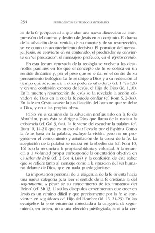 ca de la fe postpascual la que abre una nueva dimensión de com-
prensión del camino y destino de Jesús en su conjunto. El drama
de la salvación de su venida, de su muerte y de su resurrección,
se ve como un acontecimiento decisivo. El portador del mensa-
je, Jesús, se convierte en su contenido, el predicador se convier-
te en “el predicado”, el mensajero profético, en el Kyrios creído.
En esta lectura renovada de la teología se vuelve a los desa-
rrollos paulinos en los que el concepto de fe se coloca en un
sentido dinámico y, por el peso que se le da, en el centro de su
pensamiento teológico. La fe se dirige a Dios y a su redención al
tiempo que se renuncia a otros poderes salvadores (cf. 1 Tes 1,9)
y en una confesión expresa de Jesús, el Hijo de Dios (id. 1,10).
En la muerte y resurrección de Jesús se ha revelado la acción sal-
vadora de Dios en la que la fe puede confiar (cf. Rom 5, 2-8ss).
En la fe en Cristo acaece la justificación del hombre que se debe
a Dios, y no a las propias obras.
Pablo ve el camino de la salvación prefigurado en la fe de
Abrahám, pues ésta se dirige a Dios que llama de la nada a la
existencia (cf. Gal 3, 6ss). La fe viene del escuchar la palabra (cf.
Rom 10, 14-21) que es un escuchar llevado por el Espíritu. Como
la fe se basa en la palabra, excluye la visión, pero no un pro-
greso en el conocimiento y asimilación de la causa de la fe. La
aceptación de la palabra se realiza en la obediencia (cf. Rom 10,
16) bajo la renuncia a la propia sabiduría y voluntad. A la renun-
cia a la voluntad propia corresponde la orientación objetiva en
el saber de la fe (cf. 2 Cor 4,13ss) y la confesión de este saber
que se refiere tanto al mensaje como a la situación del ser huma-
no delante de Dios, que en nada puede gloriarse.
La impostación personal de la exigencia de la fe orienta hacia
una nueva categoría para leer el sentido de la fe cristiana: la del
seguimiento. A pesar de su conocimiento de los “misterios del
Reino” (cf. Mt 13, 11ss) los discípulos experimentan que creer en
Jesús es un camino difícil y que precisamente por la fe se con-
vierten en seguidores del Hijo del Hombre (id. 16, 21-23). En los
evangelios la fe se encuentra conectada a la categoría de segui-
miento, en orden, no a una elección privilegiada, sino a la cer-
FUNDAMENTOS DE TEOLOGÍA SISTEMÁTICA234
 
