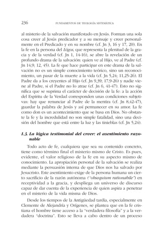 al misterio de la salvación manifestado en Jesús. Forman una sola
cosa creer al Jesús predicador y a su mensaje y creer personal-
mente en el Predicado y en su nombre (cf. Jn 3, 16 y 17, 20). En
la fe en la persona del Lógos, que representa la plenitud de la gra-
cia y de la verdad (cf. Jn 1, 14-16), se abre la revelación de un
profundo drama de la salvación: quien ve al Hijo, ve al Padre (cf.
Jn 14,9; 12, 45). La fe que hace participar en este drama de la sal-
vación no es un simple conocimiento teórico, sino un reconoci-
miento, un pasar de la muerte a la vida (cf. Jn 5,24; 11,25-26). El
Padre da a los creyentes al Hijo (cf. Jn 9,39; 17,9-26) y nadie vie-
ne al Padre, si el Padre no lo atrae (cf. Jn 6, 41-47). Esto no sig-
nifica que se suprima el carácter de decisión de la fe: a la acción
del Espíritu de la Verdad corresponden unas condiciones subjeti-
vas: hay que renunciar al Padre de la mentira (cf. Jn 8,42-47),
guardar la palabra de Jesús y así permanecer en su amor. La fe
como don es un acontecimiento que se basa en Dios. No obstan-
te la fe y la incredulidad no son simple fatalidad, sino una deci-
sión del hombre que está entre la luz y las tinieblas (cf. Jn 5,24).
1.3. La lógica testimonial del creer: el asentimiento razo-
nable
Todo acto de fe, cualquiera que sea su contenido concreto,
tiene como término final el misterio mismo de Cristo. Es pues,
evidente, el valor religioso de la fe en su aspecto mismo de
conocimiento. La apropiación personal de la salvación se realiza
mediante la persuasión interna de que Dios nos ha salvado por
Jesucristo. Este asentimiento exige de la persona humana un cier-
to sacrificio de la razón autónoma (“obsequium rationabile”) en
receptividad a la gracia, y despliega un universo de discurso
capaz de dar cuenta de la experiencia de quien aspira a penetrar
en el misterio de la vida misma de Dios.
Desde los tiempos de la Antigüedad tardía, especialmente en
Clemente de Alejandría y Orígenes, se plantea que en la fe cris-
tiana el hombre tiene acceso a la “verdadera filosofía” y a la ver-
dadera “doctrina”. Esto se lleva a cabo dentro de un proceso
FUNDAMENTOS DE TEOLOGÍA SISTEMÁTICA236
 