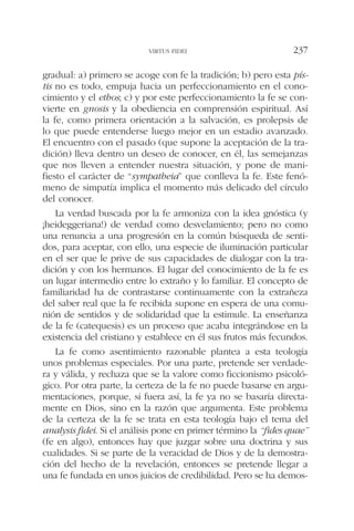 gradual: a) primero se acoge con fe la tradición; b) pero esta pís-
tis no es todo, empuja hacia un perfeccionamiento en el cono-
cimiento y el ethos; c) y por este perfeccionamiento la fe se con-
vierte en gnosis y la obediencia en comprensión espiritual. Así
la fe, como primera orientación a la salvación, es prolepsis de
lo que puede entenderse luego mejor en un estadio avanzado.
El encuentro con el pasado (que supone la aceptación de la tra-
dición) lleva dentro un deseo de conocer, en él, las semejanzas
que nos lleven a entender nuestra situación, y pone de mani-
fiesto el carácter de “sympatheia” que conlleva la fe. Este fenó-
meno de simpatía implica el momento más delicado del círculo
del conocer.
La verdad buscada por la fe armoniza con la idea gnóstica (y
¡heideggeriana!) de verdad como desvelamiento; pero no como
una renuncia a una progresión en la común búsqueda de senti-
dos, para aceptar, con ello, una especie de iluminación particular
en el ser que le prive de sus capacidades de dialogar con la tra-
dición y con los hermanos. El lugar del conocimiento de la fe es
un lugar intermedio entre lo extraño y lo familiar. El concepto de
familiaridad ha de contrastarse continuamente con la extrañeza
del saber real que la fe recibida supone en espera de una comu-
nión de sentidos y de solidaridad que la estimule. La enseñanza
de la fe (catequesis) es un proceso que acaba integrándose en la
existencia del cristiano y establece en él sus frutos más fecundos.
La fe como asentimiento razonable plantea a esta teología
unos problemas especiales. Por una parte, pretende ser verdade-
ra y válida, y rechaza que se la valore como ficcionismo psicoló-
gico. Por otra parte, la certeza de la fe no puede basarse en argu-
mentaciones, porque, si fuera así, la fe ya no se basaría directa-
mente en Dios, sino en la razón que argumenta. Este problema
de la certeza de la fe se trata en esta teología bajo el tema del
analysis fidei. Si el análisis pone en primer término la “fides quae”
(fe en algo), entonces hay que juzgar sobre una doctrina y sus
cualidades. Si se parte de la veracidad de Dios y de la demostra-
ción del hecho de la revelación, entonces se pretende llegar a
una fe fundada en unos juicios de credibilidad. Pero se ha demos-
VIRTUS FIDEI 237
 