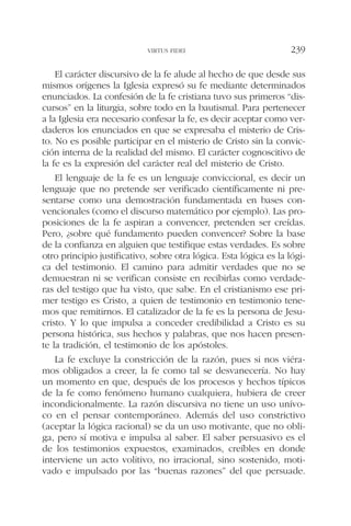 El carácter discursivo de la fe alude al hecho de que desde sus
mismos orígenes la Iglesia expresó su fe mediante determinados
enunciados. La confesión de la fe cristiana tuvo sus primeros “dis-
cursos” en la liturgia, sobre todo en la bautismal. Para pertenecer
a la Iglesia era necesario confesar la fe, es decir aceptar como ver-
daderos los enunciados en que se expresaba el misterio de Cris-
to. No es posible participar en el misterio de Cristo sin la convic-
ción interna de la realidad del mismo. El carácter cognoscitivo de
la fe es la expresión del carácter real del misterio de Cristo.
El lenguaje de la fe es un lenguaje conviccional, es decir un
lenguaje que no pretende ser verificado científicamente ni pre-
sentarse como una demostración fundamentada en bases con-
vencionales (como el discurso matemático por ejemplo). Las pro-
posiciones de la fe aspiran a convencer, pretenden ser creídas.
Pero, ¿sobre qué fundamento pueden convencer? Sobre la base
de la confianza en alguien que testifique estas verdades. Es sobre
otro principio justificativo, sobre otra lógica. Esta lógica es la lógi-
ca del testimonio. El camino para admitir verdades que no se
demuestran ni se verifican consiste en recibirlas como verdade-
ras del testigo que ha visto, que sabe. En el cristianismo ese pri-
mer testigo es Cristo, a quien de testimonio en testimonio tene-
mos que remitirnos. El catalizador de la fe es la persona de Jesu-
cristo. Y lo que impulsa a conceder credibilidad a Cristo es su
persona histórica, sus hechos y palabras, que nos hacen presen-
te la tradición, el testimonio de los apóstoles.
La fe excluye la constricción de la razón, pues si nos viéra-
mos obligados a creer, la fe como tal se desvanecería. No hay
un momento en que, después de los procesos y hechos típicos
de la fe como fenómeno humano cualquiera, hubiera de creer
incondicionalmente. La razón discursiva no tiene un uso unívo-
co en el pensar contemporáneo. Además del uso constrictivo
(aceptar la lógica racional) se da un uso motivante, que no obli-
ga, pero sí motiva e impulsa al saber. El saber persuasivo es el
de los testimonios expuestos, examinados, creíbles en donde
interviene un acto volitivo, no irracional, sino sostenido, moti-
vado e impulsado por las “buenas razones” del que persuade.
VIRTUS FIDEI 239
 