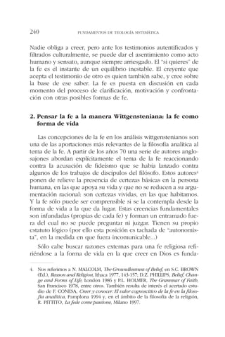 Nadie obliga a creer, pero ante los testimonios autentificados y
filtrados culturalmente, se puede dar el asentimiento como acto
humano y sensato, aunque siempre arriesgado. El “si quieres” de
la fe es el instante de un equilibrio inestable. El creyente que
acepta el testimonio de otro es quien también sabe, y cree sobre
la base de ese saber. La fe es puesta en discusión en cada
momento del proceso de clarificación, motivación y confronta-
ción con otras posibles formas de fe.
2. Pensar la fe a la manera Wittgensteniana: la fe como
forma de vida
Las concepciones de la fe en los análisis wittgenstenianos son
una de las aportaciones más relevantes de la filosofía analítica al
tema de la fe. A partir de los años 70 una serie de autores anglo-
sajones abordan explícitamente el tema de la fe reaccionando
contra la acusación de fideísmo que se había lanzado contra
algunos de los trabajos de discípulos del filósofo. Estos autores4
ponen de relieve la presencia de certezas básicas en la persona
humana, en las que apoya su vida y que no se reducen a su argu-
mentación racional: son certezas vividas, en las que habitamos.
Y la fe sólo puede ser comprensible si se la contempla desde la
forma de vida a la que da lugar. Estas creencias fundamentales
son infundadas (propias de cada fe) y forman un entramado fue-
ra del cual no se puede preguntar ni juzgar. Tienen su propio
estatuto lógico (por ello esta posición es tachada de “autonomis-
ta”, en la medida en que fuera incomunicable...)
Sólo cabe buscar razones externas para una fe religiosa refi-
riéndose a la forma de vida en la que creer en Dios es funda-
FUNDAMENTOS DE TEOLOGÍA SISTEMÁTICA240
4. Nos referimos a N. MALCOLM, The Groundlessness of Belief, en S.C. BROWN
(Ed.), Reason and Religion, Ithaca 1977, 143-157; D.Z. PHILLIPS, Belief, Chan-
ge and Forms of Life, London 1986 y P.L. HOLMER, The Grammar of Faith,
San Francisco 1978, entre otros. También resulta de interés el acertado estu-
dio de F. CONESA, Creer y conocer. El valor cognoscitivo de la fe en la filoso-
fía analítica, Pamplona 1994 y, en el ámbito de la filosofía de la religión,
R. PITTITO, La fede come passione, Milano 1997.
 