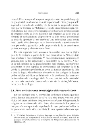 mental. Pero aunque el lenguaje creyente es un juego de lenguaje
muy especial, su discurso no está separado de otros, ya que ello
supondría vaciarlo de sentido. (Es la forma de responder al ata-
que que se les hace de “fideístas”). Desde una epistemología con-
textualizada no todo conocimiento se reduce a lo proposicional.
El lenguaje sobre la fe es diferente del lenguaje de la fe, que es
siempre la traducción no cognoscitiva de una nueva posibilidad:
se trata de aprender a “ser creyente”, no sólo saber cosas sobre
la fe. Un día descubres que todas las certezas de la revelación for-
man parte de la gramática de la propia vida. La fe es entusiasmo,
pasión, entrega y abandono en Dios.
En esta segunda parte vamos a desarrollar una nueva lógica
para la fe cristiana a partir de lo que estas ideas de Wittgenstein
nos aportan y nos estimulan. Y nos consideramos deudores en
gran manera de las intuiciones y desarrollos de A. Tornos. A par-
tir de un sumario de su planteamiento más original, intentaremos
desarrollar lo que significa la consistencia del lenguaje de la fe
desde su gramática profunda, es decir las formas prácticas de vida
a que da lugar. Ahondaremos después en los códigos de lectura
de las señales salvíficas en la historia a fin de desarrollar una cier-
ta sistemática de la teología de la fe para concluir en la necesidad
de una más acertada contextualización de la virtus fidei como
tarea para la teología.
2.1. Para articular una nueva lógica del creer cristiano
En los trabajos que A. Tornos ha dedicado al tema que nos
ocupa hemos encontrado la clave para una nueva versión de la
lógica del creer cristiano. Según este autor5 para Wittgenstein, la
religión es una forma de vida. Pero, al contrario de los positivis-
tas que afirman que todo aquello de lo que podemos hablar es
lo que cuenta en la vida, este filósofo cree apasionadamente que
VIRTUS FIDEI 241
5. A. TORNOS, Experiencia, lógica y lenguaje en las filosofías de la Religión:
Dos lecturas de Wittgenstein, Miscelánea Comillas 47 (1989) 391-413; La
filosofía del cristianismo y de la religión en Wittgenstein, Pensamiento 46
(1990) 23-47.
 