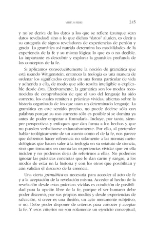 y no se deriva de los datos a los que se refiere (¡aunque sean
datos revelados!) sino a lo que dichos “datos” aluden, es decir a
su categoría de signos reveladores de experiencias de perdón y
gracia. La gramática así nutrida determina las modalidades de la
experiencia de la fe y su misma lógica: lo que es o no decible.
Lo importante es descubrir y explorar la gramática profunda de
los conceptos de la fe.
Si aplicamos consecuentemente la noción de gramática que
está usando Wittgenstein, entonces la teología es una manera de
ordenar los significados crecida en una forma particular de vida
y adherida a ella, de modo que sólo resulta inteligible o explica-
ble desde ésta. Efectivamente, la gramática son los modos reco-
nocidos de comprobación de que el uso del lenguaje ha sido
correcto, los cuales remiten a prácticas vividas, abiertas sobre la
historia organizada de los que usan un determinado lenguaje. La
gramática en este sentido preciso, no puede decirse sólo con
palabras porque su uso correcto sólo es posible si se domina ya
antes de poder empezar a formularla. Incluye, por tanto, siem-
pre perspectivas y enfoques que dan forma a los hechos y que
no pueden verbalizarse exhaustivamente. Por ello, al pretender
hablar teológicamente de un asunto como el de la fe, nos parece
que debemos hacer referencia no solamente a las normas meto-
dológicas que hacen valer a la teología en su estatuto de ciencia,
sino que tomamos en cuenta las experiencias vividas que en ella
inciden y no podemos dejar de referirnos a ellas. No podemos
ignorar las prácticas concretas que le dan carne y sangre, a los
modos de estar en la historia y con los otros que posibilitan y
aún validan el discurso de la creencia.
Una cierta gramática es necesaria para acceder al acto de fe
y a la aceptación de la revelación misma. Acceder al hecho de la
revelación desde estas prácticas vividas es condición de posibili-
dad para la opción libre de la fe, porque el ser humano debe
poder discernir, por sus propios medios y desde experiencias de
salvación, si creer es una ilusión, un acto meramente subjetivo,
o no. Debe poder disponer de criterios para conocer y aceptar
la fe. Y esos criterios no son solamente un ejercicio conceptual,
VIRTUS FIDEI 245
 