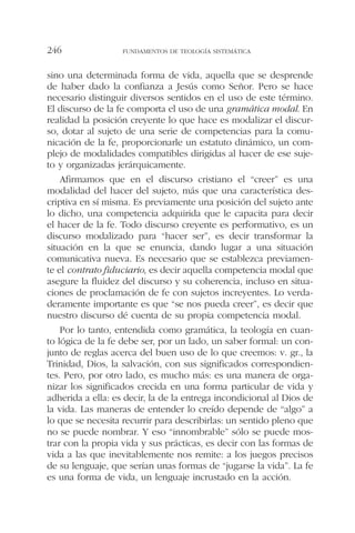 sino una determinada forma de vida, aquella que se desprende
de haber dado la confianza a Jesús como Señor. Pero se hace
necesario distinguir diversos sentidos en el uso de este término.
El discurso de la fe comporta el uso de una gramática modal. En
realidad la posición creyente lo que hace es modalizar el discur-
so, dotar al sujeto de una serie de competencias para la comu-
nicación de la fe, proporcionarle un estatuto dinámico, un com-
plejo de modalidades compatibles dirigidas al hacer de ese suje-
to y organizadas jerárquicamente.
Afirmamos que en el discurso cristiano el “creer” es una
modalidad del hacer del sujeto, más que una característica des-
criptiva en sí misma. Es previamente una posición del sujeto ante
lo dicho, una competencia adquirida que le capacita para decir
el hacer de la fe. Todo discurso creyente es performativo, es un
discurso modalizado para “hacer ser”, es decir transformar la
situación en la que se enuncia, dando lugar a una situación
comunicativa nueva. Es necesario que se establezca previamen-
te el contrato fiduciario, es decir aquella competencia modal que
asegure la fluidez del discurso y su coherencia, incluso en situa-
ciones de proclamación de fe con sujetos increyentes. Lo verda-
deramente importante es que “se nos pueda creer”, es decir que
nuestro discurso dé cuenta de su propia competencia modal.
Por lo tanto, entendida como gramática, la teología en cuan-
to lógica de la fe debe ser, por un lado, un saber formal: un con-
junto de reglas acerca del buen uso de lo que creemos: v. gr., la
Trinidad, Dios, la salvación, con sus significados correspondien-
tes. Pero, por otro lado, es mucho más: es una manera de orga-
nizar los significados crecida en una forma particular de vida y
adherida a ella: es decir, la de la entrega incondicional al Dios de
la vida. Las maneras de entender lo creído depende de “algo” a
lo que se necesita recurrir para describirlas: un sentido pleno que
no se puede nombrar. Y eso “innombrable” sólo se puede mos-
trar con la propia vida y sus prácticas, es decir con las formas de
vida a las que inevitablemente nos remite: a los juegos precisos
de su lenguaje, que serían unas formas de “jugarse la vida”. La fe
es una forma de vida, un lenguaje incrustado en la acción.
FUNDAMENTOS DE TEOLOGÍA SISTEMÁTICA246
 