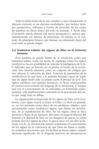 Todo lo dicho hasta ahora nos conduce a una constatación: el
discurso creyente es un discurso modalizado, que incluye siem-
pre perspectivas, enfoques y formas de proceder sin las cuales
las palabras no dicen nunca del todo su mensaje. Y desde ellas
el instruido puede abrazar esa nueva perspectiva y apresar apa-
sionadamente ese sistema de referencias. El sistema es el con-
junto de principios básicos que forman un entramado fuera del
cual nada se puede juzgar.
2.3. Semiotica salutis: los signos de Dios en la historia
humana
Pero también se puede hablar de la revelación como una
semiotica salutis, como un modo de explicitar cómo los signos
salvíficos se hacen posibilidad de articular la inteligencia de la fe.
Y defender que su función no es probar el hecho de la revela-
ción, sino hacerla entender como un conjunto de códigos que
nos ofrecen la salvación de Dios. Conocer la gramática de la
revelación es lo que hace a la persona humana capaz de legiti-
mar de algún modo ante su propia razón el porqué de la fe. Los
signos salvíficos son también históricos, es decir, corresponden
al carácter socio-eclesial del lenguaje de la revelación. Y aunque
rara vez el conocimiento de su sistemática es formulado expre-
samente, está implícitamente contenido en la percepción del cre-
er que surge bajo su influjo.
La organización jerarquizada de los signos de Dios en la reve-
lación, cuyo signo mayor es Jesús el Cristo, es decir su gramáti-
ca, no los presenta como datos de un problema objetivo, sino
precisamente como verdaderos signos, que deben ser descifra-
dos, de la manifestación de Dios. En sus signos, Dios se hace
presente y llama al ser humano. Ahí entra en juego la libertad del
hombre y la libertad de Dios en sus designios de gracia. La razón
permite leer los signos de Dios, la gracia hace ver en ellos la lla-
mada a la fe. La iluminación interior transforma el conocimiento
de los signos en la conciencia de que Dios me llama a creerle.
La semiótica nos enseña que los hechos se hacen signos cuando
alcanzan significado. En el lenguaje (proceso de interpretación
VIRTUS FIDEI 247
 