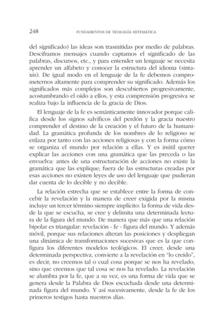 del significado) las ideas son trasmitidas por medio de palabras.
Desciframos mensajes cuando captamos el significado de las
palabras, discursos, etc., y para entender un lenguaje se necesita
aprender un alfabeto y conocer la estructura del idioma (sinta-
xis). De igual modo en el lenguaje de la fe debemos compro-
meternos altamente para comprender su significado. Además los
significados más complejos son descubiertos progresivamente,
acostumbrando el oído a ellos, y esta comprensión progresiva se
realiza bajo la influencia de la gracia de Dios.
El lenguaje de la fe es semánticamente innovador porque cali-
fica desde los signos salvíficos del perdón y la gracia nuestro
comprender el destino de la creación y el futuro de la humani-
dad. La gramática profunda de los nombres de lo religioso se
enlaza por tanto con las acciones religiosas y con la forma cómo
se organiza el mundo por relación a ellas. Y es inútil querer
explicar las acciones con una gramática que las preceda o las
envuelva: antes de una estructuración de acciones no existe la
gramática que las explique; fuera de las estructuras creadas por
esas acciones no existen leyes de uso del lenguaje que pudieran
dar cuenta de lo decible y no decible.
La relación estrecha que se establece entre la forma de con-
cebir la revelación y la manera de creer exigida por la misma
incluye un tercer término siempre implícito: la forma de vida des-
de la que se escucha, se cree y delimita una determinada lectu-
ra de la figura del mundo. De manera que más que una relación
bipolar es triangular: revelación - fe - figura del mundo. Y además
móvil, porque sus relaciones alteran las posiciones y despliegan
una dinámica de transformaciones sucesivas que es la que con-
figura los diferentes modelos teológicos. El creer, desde una
determinada perspectiva, convierte a la revelación en “lo creído”,
es decir, no creemos tal o cual cosa porque se nos ha revelado,
sino que creemos que tal cosa se nos ha revelado. La revelación
se alumbra por la fe, que a su vez, es una forma de vida que se
genera desde la Palabra de Dios escuchada desde una determi-
nada figura del mundo. Y así sucesivamente, desde la fe de los
primeros testigos hasta nuestros días.
FUNDAMENTOS DE TEOLOGÍA SISTEMÁTICA248
 