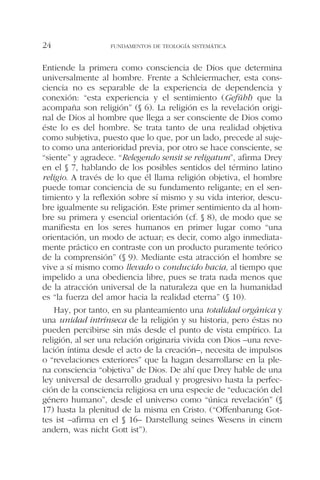 Entiende la primera como consciencia de Dios que determina
universalmente al hombre. Frente a Schleiermacher, esta cons-
ciencia no es separable de la experiencia de dependencia y
conexión: “esta experiencia y el sentimiento (Gefühl) que la
acompaña son religión” (§ 6). La religión es la revelación origi-
nal de Dios al hombre que llega a ser consciente de Dios como
éste lo es del hombre. Se trata tanto de una realidad objetiva
como subjetiva, puesto que lo que, por un lado, precede al suje-
to como una anterioridad previa, por otro se hace consciente, se
“siente” y agradece. “Relegendo sensit se religatum”, afirma Drey
en el § 7, hablando de los posibles sentidos del término latino
religio. A través de lo que él llama religión objetiva, el hombre
puede tomar conciencia de su fundamento religante; en el sen-
timiento y la reflexión sobre sí mismo y su vida interior, descu-
bre igualmente su religación. Este primer sentimiento da al hom-
bre su primera y esencial orientación (cf. § 8), de modo que se
manifiesta en los seres humanos en primer lugar como “una
orientación, un modo de actuar; es decir, como algo inmediata-
mente práctico en contraste con un producto puramente teórico
de la comprensión” (§ 9). Mediante esta atracción el hombre se
vive a sí mismo como llevado o conducido hacia, al tiempo que
impelido a una obediencia libre, pues se trata nada menos que
de la atracción universal de la naturaleza que en la humanidad
es “la fuerza del amor hacia la realidad eterna” (§ 10).
Hay, por tanto, en su planteamiento una totalidad orgánica y
una unidad intrínseca de la religión y su historia, pero éstas no
pueden percibirse sin más desde el punto de vista empírico. La
religión, al ser una relación originaria vivida con Dios –una reve-
lación íntima desde el acto de la creación–, necesita de impulsos
o “revelaciones exteriores” que la hagan desarrollarse en la ple-
na consciencia “objetiva” de Dios. De ahí que Drey hable de una
ley universal de desarrollo gradual y progresivo hasta la perfec-
ción de la consciencia religiosa en una especie de “educación del
género humano”, desde el universo como “única revelación” (§
17) hasta la plenitud de la misma en Cristo. (“Offenbarung Got-
tes ist –afirma en el § 16– Darstellung seines Wesens in einem
andern, was nicht Gott ist”).
FUNDAMENTOS DE TEOLOGÍA SISTEMÁTICA24
 