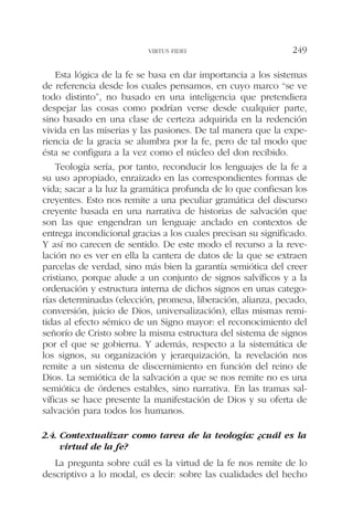 Esta lógica de la fe se basa en dar importancia a los sistemas
de referencia desde los cuales pensamos, en cuyo marco “se ve
todo distinto”, no basado en una inteligencia que pretendiera
despejar las cosas como podrían verse desde cualquier parte,
sino basado en una clase de certeza adquirida en la redención
vivida en las miserias y las pasiones. De tal manera que la expe-
riencia de la gracia se alumbra por la fe, pero de tal modo que
ésta se configura a la vez como el núcleo del don recibido.
Teología sería, por tanto, reconducir los lenguajes de la fe a
su uso apropiado, enraizado en las correspondientes formas de
vida; sacar a la luz la gramática profunda de lo que confiesan los
creyentes. Esto nos remite a una peculiar gramática del discurso
creyente basada en una narrativa de historias de salvación que
son las que engendran un lenguaje anclado en contextos de
entrega incondicional gracias a los cuales precisan su significado.
Y así no carecen de sentido. De este modo el recurso a la reve-
lación no es ver en ella la cantera de datos de la que se extraen
parcelas de verdad, sino más bien la garantía semiótica del creer
cristiano, porque alude a un conjunto de signos salvíficos y a la
ordenación y estructura interna de dichos signos en unas catego-
rías determinadas (elección, promesa, liberación, alianza, pecado,
conversión, juicio de Dios, universalización), ellas mismas remi-
tidas al efecto sémico de un Signo mayor: el reconocimiento del
señorío de Cristo sobre la misma estructura del sistema de signos
por el que se gobierna. Y además, respecto a la sistemática de
los signos, su organización y jerarquización, la revelación nos
remite a un sistema de discernimiento en función del reino de
Dios. La semiótica de la salvación a que se nos remite no es una
semiótica de órdenes estables, sino narrativa. En las tramas sal-
víficas se hace presente la manifestación de Dios y su oferta de
salvación para todos los humanos.
2.4. Contextualizar como tarea de la teología: ¿cuál es la
virtud de la fe?
La pregunta sobre cuál es la virtud de la fe nos remite de lo
descriptivo a lo modal, es decir: sobre las cualidades del hecho
VIRTUS FIDEI 249
 