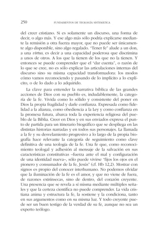 del creer cristiano. Si es solamente un discurso, una forma de
decir, o algo más. Y ese algo más sólo podría explicarse median-
te la remisión a otra fuerza mayor, que no puede ser únicamen-
te algo disponible, sino algo regalado. “Tener fe” alude a un don,
a una virtus, es decir a una capacidad poderosa que discrimina
a unos de otros. A los que la tienen de los que no la tienen. Y
entonces se puede comprender que el “dar cuenta”, o razón de
lo que se cree, no es sólo explicar las articulaciones internas del
discurso sino su misma capacidad transformadora: los modos
cómo vamos reconociendo y pasando de lo implícito a lo explí-
cito, o de lo dado a lo adquirido.
La clave para entender la narrativa bíblica de las grandes
acciones de Dios con su pueblo es, indudablemente, la catego-
ría de la fe. Vivida como lo sólido y consistente del poner en
Dios la propia fragilidad y darle confianza. Expresada como fide-
lidad a la alianza, como obediencia a la Ley y como confianza en
la promesa futura, abarca toda la experiencia religiosa del pue-
blo de la Biblia. Creer en Dios y en sus enviados expresa el pun-
to de partida para un itinerario biográfico que se despliega en las
distintas historias narradas y en todos sus personajes. La llamada
a la fe y su desvelamiento progresivo a lo largo de la propia bio-
grafía hace relevante la categoría de seguimiento como clave
definitiva de una teología de la fe. Una fe que, como reconoci-
miento teologal y adhesión al mensaje de la salvación en sus
características constitutivas –fuerza ante el mal y configuración
de una identidad nueva–, sólo puede vivirse “fijos los ojos en el
pionero y consumador de la fe, Jesús” (cf. Hb 12,2). Mostrar con
signos es propio del conocer interhumano. No podemos olvidar
que la iluminación de la fe es el amor, y que no viene de fuera,
de razones extrínsecas, sino de dentro, del corazón creyente.
Una presencia que se revela a sí misma mediante múltiples seña-
les y que la certeza científica no puede comprender. La vida cris-
tiana anima y estructura la fe, la sostiene y la condiciona, tanto
en sus argumentos como en su misma luz. Y todo creyente pue-
de ser un buen testigo de la verdad de su fe, aunque no sea un
experto teólogo.
FUNDAMENTOS DE TEOLOGÍA SISTEMÁTICA250
 