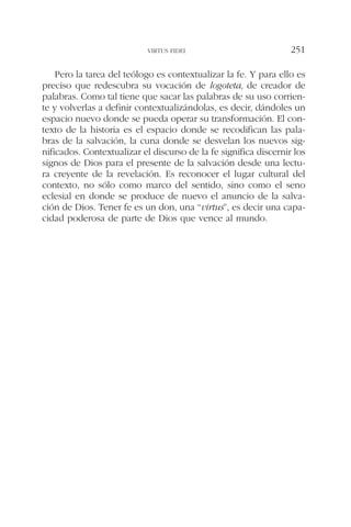 Pero la tarea del teólogo es contextualizar la fe. Y para ello es
preciso que redescubra su vocación de logoteta, de creador de
palabras. Como tal tiene que sacar las palabras de su uso corrien-
te y volverlas a definir contextualizándolas, es decir, dándoles un
espacio nuevo donde se pueda operar su transformación. El con-
texto de la historia es el espacio donde se recodifican las pala-
bras de la salvación, la cuna donde se desvelan los nuevos sig-
nificados. Contextualizar el discurso de la fe significa discernir los
signos de Dios para el presente de la salvación desde una lectu-
ra creyente de la revelación. Es reconocer el lugar cultural del
contexto, no sólo como marco del sentido, sino como el seno
eclesial en donde se produce de nuevo el anuncio de la salva-
ción de Dios. Tener fe es un don, una “virtus”, es decir una capa-
cidad poderosa de parte de Dios que vence al mundo.
VIRTUS FIDEI 251
 