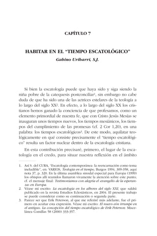 CAPÍTULO 7
HABITAR EN EL “TIEMPO ESCATOLÓGICO”
Gabino Uríbarri, S.J.
Si bien la escatología puede que haya sido y siga siendo la
niña pobre de la catequesis postconciliar1, sin embargo no cabe
duda de que ha sido una de las actrices estelares de la teología a
lo largo del siglo XX2. En efecto, a lo largo del siglo XX los cris-
tianos hemos ganado la conciencia de que profesamos, como un
elemento primordial de nuestra fe, que con Cristo Jesús Mesías se
inauguran unos tiempos nuevos, los tiempos mesiánicos, los tiem-
pos del cumplimiento de las promesas (cf. 2 Cor 1,20), en una
palabra: los tiempos escatológicos3. De este modo, aquilatar teo-
lógicamente en qué consiste precisamente el “tiempo escatológi-
co” resulta un factor nuclear dentro de la escatología cristiana.
En esta contribución precisaré, primero, el lugar de la esca-
tología en el credo, para situar nuestra reflexión en el ámbito
1. Así S. del CURA, “Escatología contemporánea: la reencarnación como tema
ineludible”, en: VARIOS, Teología en el tiempo, Burgos 1994, 309-358, aquí
nota 37, p. 320. En la última asamblea sinodal especial para Europa (1999)
los obispos allí reunidos llamaron vivamente la atención sobre este punto;
cf. el mensaje final: Testimoniamos con alegría el «evangelio de la esperan-
za» en Europa.
2. Véase mi escrito: La escatología en los albores del siglo XXI, que saldrá
publicado en la revista Estudios Eclesiásticos, en 2004. El presente trabajo
se puede considerar como su continuación o segunda parte.
3. Parece ser que Erik Peterson, al que me referiré más adelante, fue el pri-
mero en acuñar esta expresión. Véase mi escrito: El nuevo eón irrumpe en
el antiguo. La concepción del tiempo escatológico de Erik Peterson: Misce-
lánea Comillas 58 (2000) 333-357.
 