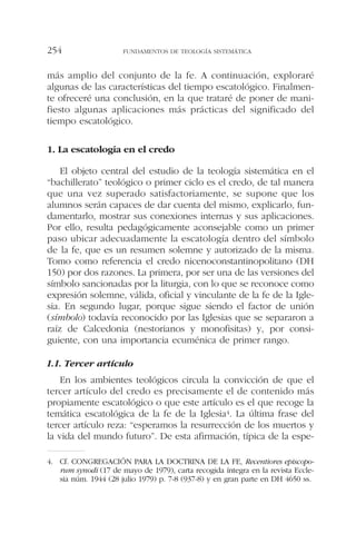 más amplio del conjunto de la fe. A continuación, exploraré
algunas de las características del tiempo escatológico. Finalmen-
te ofreceré una conclusión, en la que trataré de poner de mani-
fiesto algunas aplicaciones más prácticas del significado del
tiempo escatológico.
1. La escatología en el credo
El objeto central del estudio de la teología sistemática en el
“bachillerato” teológico o primer ciclo es el credo, de tal manera
que una vez superado satisfactoriamente, se supone que los
alumnos serán capaces de dar cuenta del mismo, explicarlo, fun-
damentarlo, mostrar sus conexiones internas y sus aplicaciones.
Por ello, resulta pedagógicamente aconsejable como un primer
paso ubicar adecuadamente la escatología dentro del símbolo
de la fe, que es un resumen solemne y autorizado de la misma.
Tomo como referencia el credo nicenoconstantinopolitano (DH
150) por dos razones. La primera, por ser una de las versiones del
símbolo sancionadas por la liturgia, con lo que se reconoce como
expresión solemne, válida, oficial y vinculante de la fe de la Igle-
sia. En segundo lugar, porque sigue siendo el factor de unión
(símbolo) todavía reconocido por las Iglesias que se separaron a
raíz de Calcedonia (nestorianos y monofisitas) y, por consi-
guiente, con una importancia ecuménica de primer rango.
1.1. Tercer artículo
En los ambientes teológicos circula la convicción de que el
tercer artículo del credo es precisamente el de contenido más
propiamente escatológico o que este artículo es el que recoge la
temática escatológica de la fe de la Iglesia4. La última frase del
tercer artículo reza: “esperamos la resurrección de los muertos y
la vida del mundo futuro”. De esta afirmación, típica de la espe-
FUNDAMENTOS DE TEOLOGÍA SISTEMÁTICA254
4. Cf. CONGREGACIÓN PARA LA DOCTRINA DE LA FE, Recentiores episcopo-
rum synodi (17 de mayo de 1979), carta recogida íntegra en la revista Eccle-
sia núm. 1944 (28 julio 1979) p. 7-8 (937-8) y en gran parte en DH 4650 ss.
 