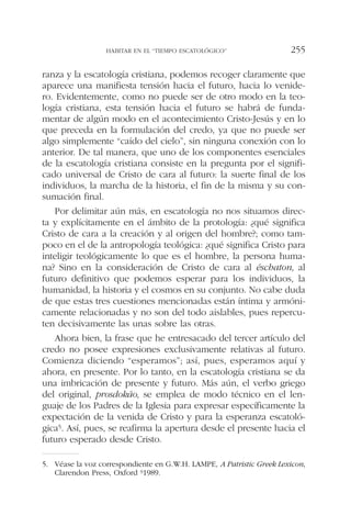 ranza y la escatología cristiana, podemos recoger claramente que
aparece una manifiesta tensión hacia el futuro, hacia lo venide-
ro. Evidentemente, como no puede ser de otro modo en la teo-
logía cristiana, esta tensión hacia el futuro se habrá de funda-
mentar de algún modo en el acontecimiento Cristo-Jesús y en lo
que preceda en la formulación del credo, ya que no puede ser
algo simplemente “caído del cielo”, sin ninguna conexión con lo
anterior. De tal manera, que uno de los componentes esenciales
de la escatología cristiana consiste en la pregunta por el signifi-
cado universal de Cristo de cara al futuro: la suerte final de los
individuos, la marcha de la historia, el fin de la misma y su con-
sumación final.
Por delimitar aún más, en escatología no nos situamos direc-
ta y explícitamente en el ámbito de la protología: ¿qué significa
Cristo de cara a la creación y al origen del hombre?; como tam-
poco en el de la antropología teológica: ¿qué significa Cristo para
inteligir teológicamente lo que es el hombre, la persona huma-
na? Sino en la consideración de Cristo de cara al éschaton, al
futuro definitivo que podemos esperar para los individuos, la
humanidad, la historia y el cosmos en su conjunto. No cabe duda
de que estas tres cuestiones mencionadas están íntima y armóni-
camente relacionadas y no son del todo aislables, pues repercu-
ten decisivamente las unas sobre las otras.
Ahora bien, la frase que he entresacado del tercer artículo del
credo no posee expresiones exclusivamente relativas al futuro.
Comienza diciendo “esperamos”; así, pues, esperamos aquí y
ahora, en presente. Por lo tanto, en la escatología cristiana se da
una imbricación de presente y futuro. Más aún, el verbo griego
del original, prosdokáo, se emplea de modo técnico en el len-
guaje de los Padres de la Iglesia para expresar específicamente la
expectación de la venida de Cristo y para la esperanza escatoló-
gica5. Así, pues, se reafirma la apertura desde el presente hacia el
futuro esperado desde Cristo.
HABITAR EN EL “TIEMPO ESCATOLÓGICO” 255
5. Véase la voz correspondiente en G.W.H. LAMPE, A Patristic Greek Lexicon,
Clarendon Press, Oxford 91989.
 