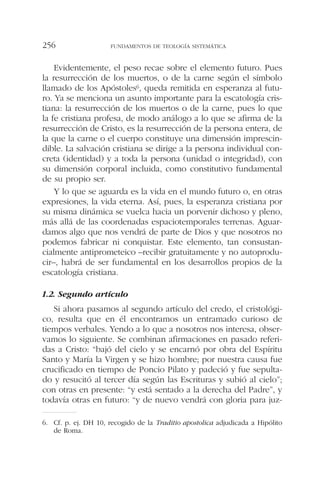 Evidentemente, el peso recae sobre el elemento futuro. Pues
la resurrección de los muertos, o de la carne según el símbolo
llamado de los Apóstoles6, queda remitida en esperanza al futu-
ro. Ya se menciona un asunto importante para la escatología cris-
tiana: la resurrección de los muertos o de la carne, pues lo que
la fe cristiana profesa, de modo análogo a lo que se afirma de la
resurrección de Cristo, es la resurrección de la persona entera, de
la que la carne o el cuerpo constituye una dimensión imprescin-
dible. La salvación cristiana se dirige a la persona individual con-
creta (identidad) y a toda la persona (unidad o integridad), con
su dimensión corporal incluida, como constitutivo fundamental
de su propio ser.
Y lo que se aguarda es la vida en el mundo futuro o, en otras
expresiones, la vida eterna. Así, pues, la esperanza cristiana por
su misma dinámica se vuelca hacia un porvenir dichoso y pleno,
más allá de las coordenadas espaciotemporales terrenas. Aguar-
damos algo que nos vendrá de parte de Dios y que nosotros no
podemos fabricar ni conquistar. Este elemento, tan consustan-
cialmente antiprometeico –recibir gratuitamente y no autoprodu-
cir–, habrá de ser fundamental en los desarrollos propios de la
escatología cristiana.
1.2. Segundo artículo
Si ahora pasamos al segundo artículo del credo, el cristológi-
co, resulta que en él encontramos un entramado curioso de
tiempos verbales. Yendo a lo que a nosotros nos interesa, obser-
vamos lo siguiente. Se combinan afirmaciones en pasado referi-
das a Cristo: “bajó del cielo y se encarnó por obra del Espíritu
Santo y María la Virgen y se hizo hombre; por nuestra causa fue
crucificado en tiempo de Poncio Pilato y padeció y fue sepulta-
do y resucitó al tercer día según las Escrituras y subió al cielo”;
con otras en presente: “y está sentado a la derecha del Padre”, y
todavía otras en futuro: “y de nuevo vendrá con gloria para juz-
FUNDAMENTOS DE TEOLOGÍA SISTEMÁTICA256
6. Cf. p. ej. DH 10, recogido de la Traditio apostolica adjudicada a Hipólito
de Roma.
 
