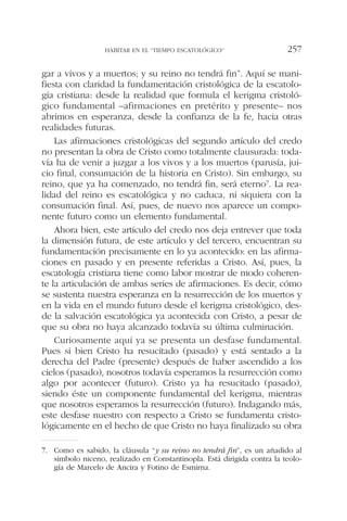 gar a vivos y a muertos; y su reino no tendrá fin”. Aquí se mani-
fiesta con claridad la fundamentación cristológica de la escatolo-
gía cristiana: desde la realidad que formula el kerigma cristoló-
gico fundamental –afirmaciones en pretérito y presente– nos
abrimos en esperanza, desde la confianza de la fe, hacia otras
realidades futuras.
Las afirmaciones cristológicas del segundo artículo del credo
no presentan la obra de Cristo como totalmente clausurada: toda-
vía ha de venir a juzgar a los vivos y a los muertos (parusía, jui-
cio final, consumación de la historia en Cristo). Sin embargo, su
reino, que ya ha comenzado, no tendrá fin, será eterno7. La rea-
lidad del reino es escatológica y no caduca, ni siquiera con la
consumación final. Así, pues, de nuevo nos aparece un compo-
nente futuro como un elemento fundamental.
Ahora bien, este artículo del credo nos deja entrever que toda
la dimensión futura, de este artículo y del tercero, encuentran su
fundamentación precisamente en lo ya acontecido: en las afirma-
ciones en pasado y en presente referidas a Cristo. Así, pues, la
escatología cristiana tiene como labor mostrar de modo coheren-
te la articulación de ambas series de afirmaciones. Es decir, cómo
se sustenta nuestra esperanza en la resurrección de los muertos y
en la vida en el mundo futuro desde el kerigma cristológico, des-
de la salvación escatológica ya acontecida con Cristo, a pesar de
que su obra no haya alcanzado todavía su última culminación.
Curiosamente aquí ya se presenta un desfase fundamental.
Pues si bien Cristo ha resucitado (pasado) y está sentado a la
derecha del Padre (presente) después de haber ascendido a los
cielos (pasado), nosotros todavía esperamos la resurrección como
algo por acontecer (futuro). Cristo ya ha resucitado (pasado),
siendo éste un componente fundamental del kerigma, mientras
que nosotros esperamos la resurrección (futuro). Indagando más,
este desfase nuestro con respecto a Cristo se fundamenta cristo-
lógicamente en el hecho de que Cristo no haya finalizado su obra
HABITAR EN EL “TIEMPO ESCATOLÓGICO” 257
7. Como es sabido, la cláusula “y su reino no tendrá fin”, es un añadido al
símbolo niceno, realizado en Constantinopla. Está dirigida contra la teolo-
gía de Marcelo de Ancira y Fotino de Esmirna.
 