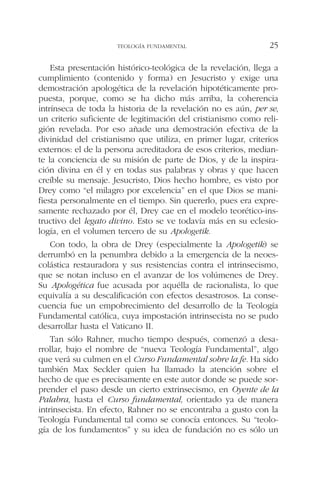 Esta presentación histórico-teológica de la revelación, llega a
cumplimiento (contenido y forma) en Jesucristo y exige una
demostración apologética de la revelación hipotéticamente pro-
puesta, porque, como se ha dicho más arriba, la coherencia
intrínseca de toda la historia de la revelación no es aún, per se,
un criterio suficiente de legitimación del cristianismo como reli-
gión revelada. Por eso añade una demostración efectiva de la
divinidad del cristianismo que utiliza, en primer lugar, criterios
externos: el de la persona acreditadora de esos criterios, median-
te la conciencia de su misión de parte de Dios, y de la inspira-
ción divina en él y en todas sus palabras y obras y que hacen
creíble su mensaje. Jesucristo, Dios hecho hombre, es visto por
Drey como “el milagro por excelencia” en el que Dios se mani-
fiesta personalmente en el tiempo. Sin quererlo, pues era expre-
samente rechazado por él, Drey cae en el modelo teorético-ins-
tructivo del legato divino. Esto se ve todavía más en su eclesio-
logía, en el volumen tercero de su Apologetik.
Con todo, la obra de Drey (especialmente la Apologetik) se
derrumbó en la penumbra debido a la emergencia de la neoes-
colástica restauradora y sus resistencias contra el intrinsecismo,
que se notan incluso en el avanzar de los volúmenes de Drey.
Su Apologética fue acusada por aquélla de racionalista, lo que
equivalía a su descalificación con efectos desastrosos. La conse-
cuencia fue un empobrecimiento del desarrollo de la Teología
Fundamental católica, cuya impostación intrinsecista no se pudo
desarrollar hasta el Vaticano II.
Tan sólo Rahner, mucho tiempo después, comenzó a desa-
rrollar, bajo el nombre de “nueva Teología Fundamental”, algo
que verá su culmen en el Curso Fundamental sobre la fe. Ha sido
también Max Seckler quien ha llamado la atención sobre el
hecho de que es precisamente en este autor donde se puede sor-
prender el paso desde un cierto extrinsecismo, en Oyente de la
Palabra, hasta el Curso fundamental, orientado ya de manera
intrinsecista. En efecto, Rahner no se encontraba a gusto con la
Teología Fundamental tal como se conocía entonces. Su “teolo-
gía de los fundamentos” y su idea de fundación no es sólo un
TEOLOGÍA FUNDAMENTAL 25
 